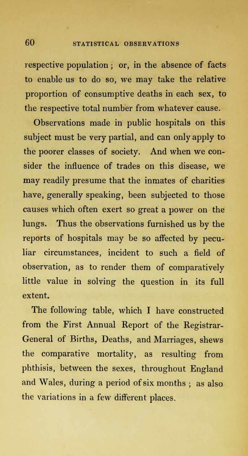 respective population ■ or, in the absence of facts to enable us to do so, we may take the relative proportion of consumptive deaths in each sex, to the respective total number from whatever cause. Observations made in public hospitals on this subject must be very partial, and can only apply to the poorer classes of society. And when we con- sider the influence of trades on this disease, we may readily presume that the inmates of charities have, generally speaking, been subjected to those causes which often exert so great a power on the lungs. Thus the observations furnished us by the reports of hospitals may be so affected by pecu- liar circumstances, incident to such a field of observation, as to render them of comparatively little value in solving the question in its full extent. The following table, which I have constructed from the First Annual Report of the Registrar- General of Births, Deaths, and Marriages, shews the comparative mortality, as resulting from phthisis, between the sexes, throughout England and Wales, during a period of six months ; as also the variations in a few different places.