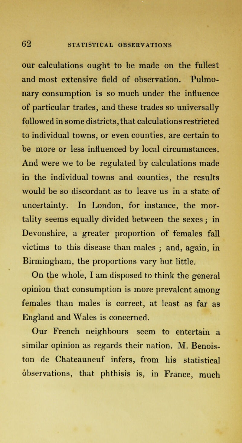 our calculations ought to be made on the fullest and most extensive field of observation. Pulmo- nary consumption is so much under the influence of particular trades, and these trades so universally followed in some districts, that calculations restricted to individual towns, or even counties, are certain to be more or less influenced by local circumstances. And were we to be regulated by calculations made in the individual towns and counties, the results would be so discordant as to leave us in a state of uncertainty. In London, for instance, the mor- tality seems equally divided between the sexes ; in Devonshire, a greater proportion of females fall victims to this disease than males ; and, again, in Birmingham, the proportions vary but little. On the whole, I am disposed to think the general opinion that consumption is more prevalent among females than males is correct, at least as far as England and Wales is concerned. Our French neighbours seem to entertain a similar opinion as regards their nation. M. Benois- ton de Chateauneuf infers, from his statistical observations, that phthisis is, in France, much