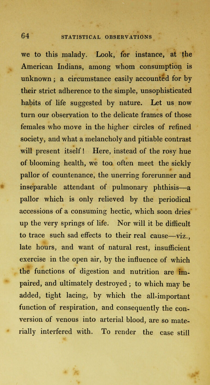 we to this malady. Look, for instance, at the American Indians, among whom consumption is unknown ; a circumstance easily accounted for by their strict adherence to the simple, unsophisticated habits of life suggested by nature. Let us now turn our observation to the delicate frames of those females who move in the higher circles of refined society, and what a melancholy and pitiable contrast will present itself! Here, instead of the rosy hue of blooming health, we too often meet the sickly pallor of countenance, the unerring forerunner and inseparable attendant of pulmonary phthisis—a pallor which is only relieved by the periodical accessions of a consuming hectic, which soon dries up the very springs of life. Nor will it be difficult to trace such sad effects to their real cause—viz., late hours, and want of natural rest, insufficient exercise in the open air, by the influence of which the functions of digestion and nutrition are im- paired, and ultimately destroyed; to which may be added, tight lacing, by which the all-important function of respiration, and consequently the con- version of venous into arterial blood, are so mate- rially interfered with. To render the case still