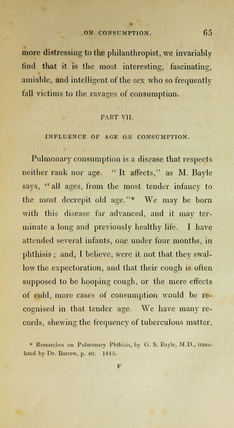 more distressing to the philanthropist, we invariably find that it is the most interesting, fascinating, amiable, and intelligent of the sex who so frequently fall victims to the ravages of consumption. PART VII. INFLUENCE OF AGE ON CONSUMPTION. Pulmonary consumption is a disease that respects neither rank nor age.  It affects, as M. Bayle says,  all ages, from the most tender infancy to the most decrepit old age.* We may be born with this disease far advanced, and it may ter- minate a long and previously healthy life. I have attended several infants, one under four months, in phthisis ; and, I believe, were it not that they swal- low the expectoration, and that their cough is often supposed to be hooping cough, or the mere effects of cold, more cases of consumption would be re- cognised in that tender age. We have many re- cords, shewing the frequency of tuberculous matter, * Researches on Pulmonary Phthisis, by G. S. Bayle, M.D., trans- lated by Dr. Barrow, p. 40. 1815.