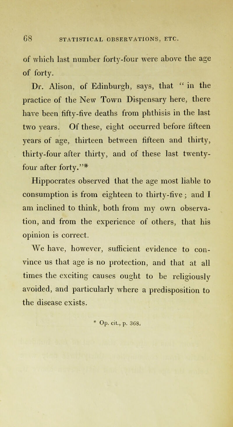 of which last number forty-four were above the age of forty. Dr. Alison, of Edinburgh, says, that  in the practice of the New Town Dispensary here, there have been fifty-five deaths from phthisis in the last two years. Of these, eight occurred before fifteen years of age, thirteen between fifteen and thirty, thirty-four after thirty, and of these last twenty- four after forty.* Hippocrates observed that the age most liable to consumption is from eighteen to thirty-five ; and I am inclined to think, both from my own observa- tion, and from the experience of others, that his opinion is correct. We have, however, sufficient evidence to con- vince us that age is no protection, and that at all times the exciting causes ought to be religiously avoided, and particularly where a predisposition to the disease exists. * Op. cit., p. 3(38.