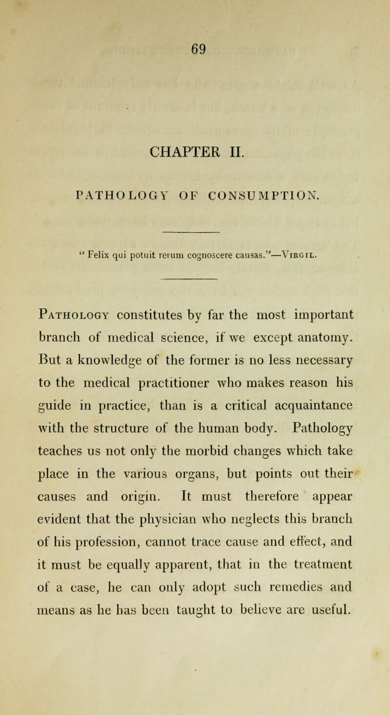 CHAPTER II. PATHOLOGY OF CONSUMPTION.  Felix qui potuit rerum cognoscere causas.—Virgil. Pathology constitutes by far the most important branch of medical science, if we except anatomy. But a knowledge of the former is no less necessary to the medical practitioner who makes reason his guide in practice, than is a critical acquaintance with the structure of the human body. Pathology teaches us not only the morbid changes which take place in the various organs, but points out their causes and origin. It must therefore appear evident that the physician who neglects this branch of his profession, cannot trace cause and effect, and it must be equally apparent, that in the treatment of a case, he can only adopt such remedies and means as he has been taught to believe are useful.