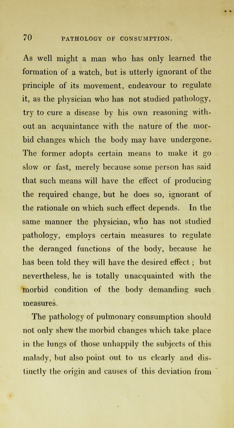 As well might a man who has only learned the formation of a watch, but is utterly ignorant of the principle of its movement, endeavour to regulate it, as the physician who has not studied pathology, try to cure a disease by his own reasoning with- out an acquaintance with the nature of the mor- bid changes which the body may have undergone. The former adopts certain means to make it go slow or fast, merely because some person has said that such means will have the effect of producing the required change, but he does so, ignorant of the rationale on which such effect depends. In the same manner the physician, who has not studied pathology, employs certain measures to regulate the deranged functions of the body, because he has been told they will have the desired effect; but nevertheless, he is totally unacquainted with the morbid condition of the body demanding such measures. The pathology of pulmonary consumption should not only shew the morbid changes which take place in the lungs of those unhappily the subjects of this malady, but also point out to us clearly and dis- tinctly the origin and causes of this deviation from