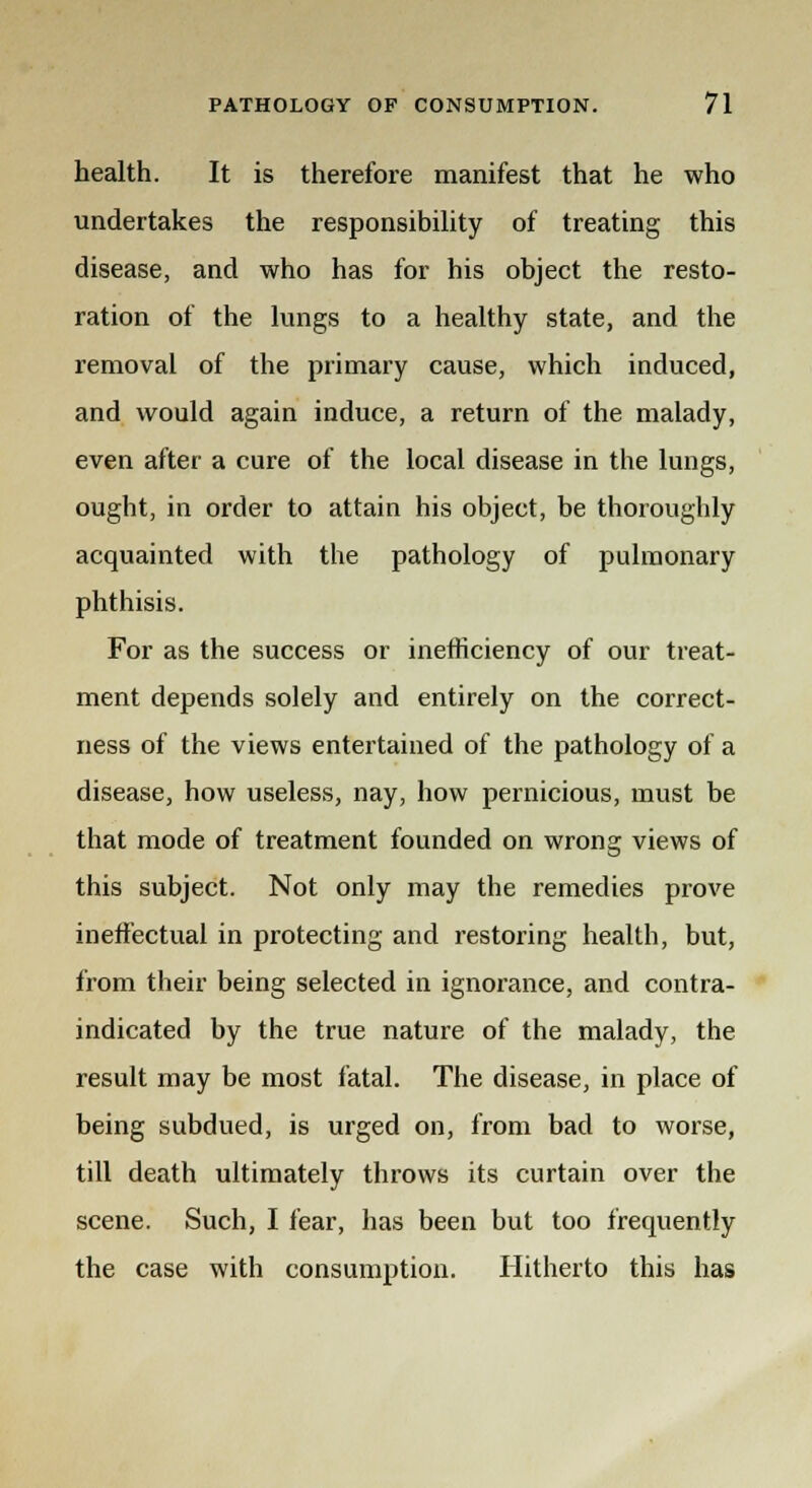 health. It is therefore manifest that he who undertakes the responsibility of treating this disease, and who has for his object the resto- ration of the lungs to a healthy state, and the removal of the primary cause, which induced, and would again induce, a return of the malady, even after a cure of the local disease in the lungs, ought, in order to attain his object, be thoroughly acquainted with the pathology of pulmonary phthisis. For as the success or inefficiency of our treat- ment depends solely and entirely on the correct- ness of the views entertained of the pathology of a disease, how useless, nay, how pernicious, must be that mode of treatment founded on wrong views of this subject. Not only may the remedies prove ineffectual in protecting and restoring health, but, from their being selected in ignorance, and contra- indicated by the true nature of the malady, the result may be most fatal. The disease, in place of being subdued, is urged on, from bad to worse, till death ultimately throws its curtain over the scene. Such, I fear, has been but too frequently the case with consumption. Hitherto this has