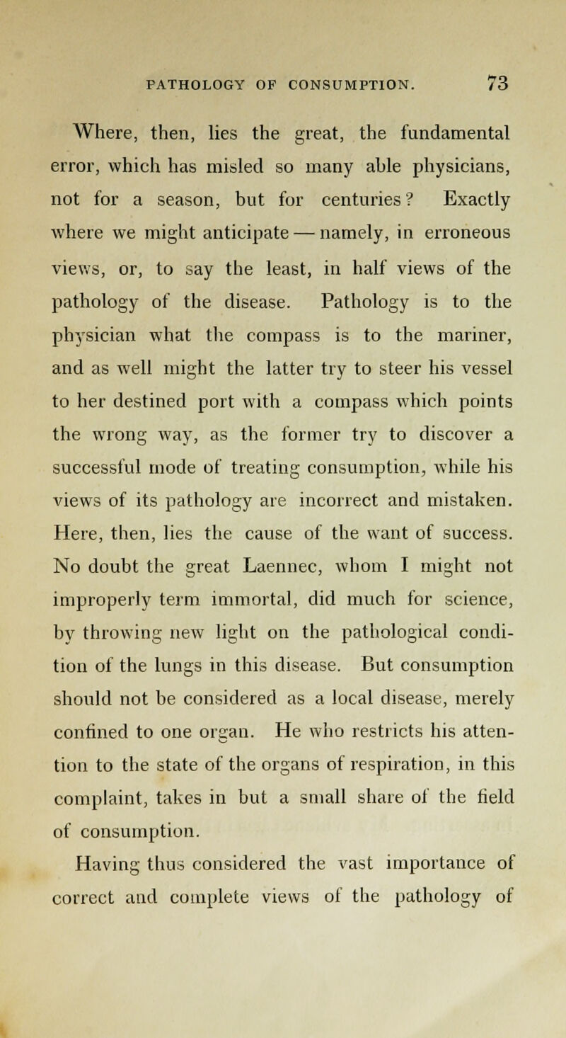 Where, then, lies the great, the fundamental error, which has misled so many ahle physicians, not for a season, but for centuries? Exactly where we might anticipate — namely, in erroneous views, or, to say the least, in half views of the pathology of the disease. Pathology is to the physician what the compass is to the mariner, and as well might the latter try to steer his vessel to her destined port with a compass which points the wrong way, as the former try to discover a successful mode of treating consumption, while his views of its pathology are incorrect and mistaken. Here, then, lies the cause of the want of success. No doubt the great Laennec, whom I might not improperly term immortal, did much for science, by throwing new light on the pathological condi- tion of the lungs in this disease. But consumption should not be considered as a local disease, merely confined to one organ. He who restricts his atten- tion to the state of the organs of respiration, in this complaint, takes in but a small share of the field of consumption. Having thus considered the vast importance of correct and complete views of the pathology of