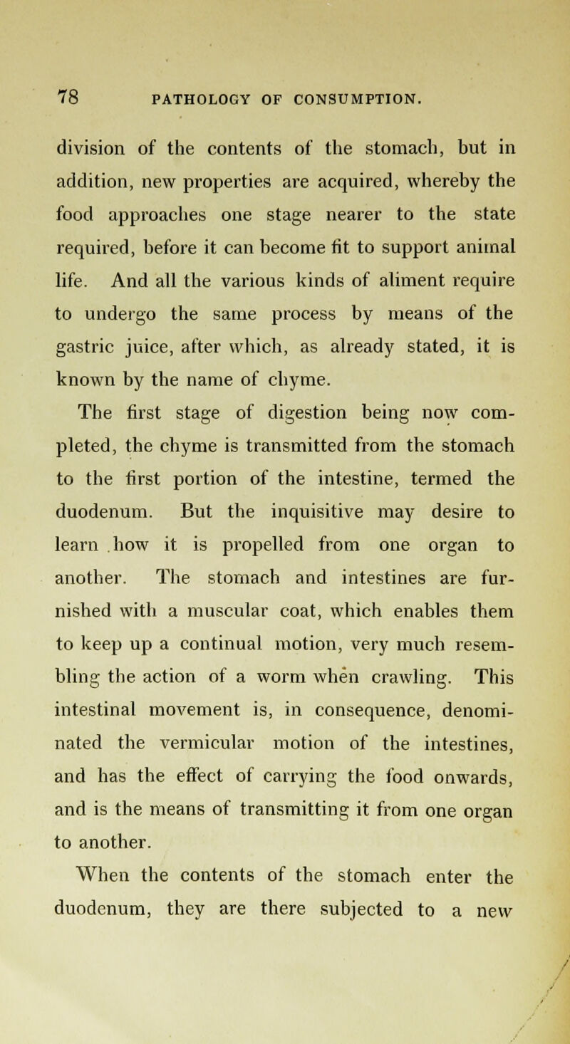 division of the contents of the stomach, but in addition, new properties are acquired, whereby the food approaches one stage nearer to the state required, before it can become fit to support animal life. And all the various kinds of aliment require to undergo the same process by means of the gastric juice, after which, as already stated, it is known by the name of chyme. The first stage of digestion being now com- pleted, the chyme is transmitted from the stomach to the first portion of the intestine, termed the duodenum. But the inquisitive may desire to learn how it is propelled from one organ to another. The stomach and intestines are fur- nished with a muscular coat, which enables them to keep up a continual motion, very much resem- bling the action of a worm when crawling. This intestinal movement is, in consequence, denomi- nated the vermicular motion of the intestines, and has the effect of carrying the food onwards, and is the means of transmitting it from one organ to another. When the contents of the stomach enter the duodenum, they are there subjected to a new