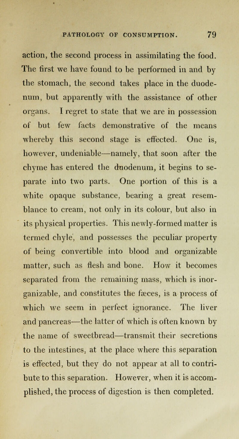 action, the second process in assimilating the food. The first we have found to be performed in and by the stomach, the second takes place in the duode- num, but apparently with the assistance of other organs. I regret to state that we are in possession of but few facts demonstrative of the means whereby this second stage is effected. One is, however, undeniable—namely, that soon after the chyme has entered the duodenum, it begins to se- parate into two parts. One portion of this is a white opaque substance, bearing a great resem- blance to cream, not only in its colour, but also in its physical properties. This newly-formed matter is termed chyle, and possesses the peculiar property of being convertible into blood and organizable matter, such as flesh and bone. How it becomes separated from the remaining mass, which is inor- ganizable, and constitutes the feces, is a process of which we seem in perfect ignorance. The liver and pancreas—the latter of which is often known by the name of sweetbread—transmit their secretions to the intestines, at the place where this separation is effected, but they do not appear at all to contri- bute to this separation. However, when it is accom- plished, the process of digestion is then completed.