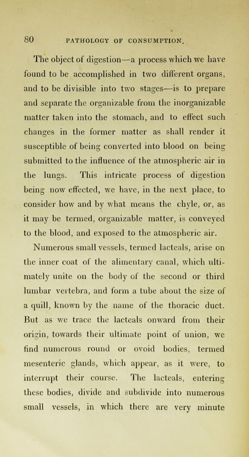 The object of digestion—a process which we have found to be accomplished in two different organs, and to be divisible into two stages—is to prepare and separate the organizable from the inorganizable matter taken into the stomach, and to effect such changes in the former matter as shall render it susceptible of being converted into blood on being submitted to the influence of the atmospheric air in the lungs. This intricate process of digestion being now effected, we have, in the next place, to consider bow and by what means the chyle, or, as it may be termed, organizable matter, is conveyed to the blood, and exposed to the atmospheric air. Numerous small vessels, termed lacteals, arise on the inner coat of the alimentary canal, which ulti- mately unite on the body of the second or third lumbar vertebra, and form a tube about the size of a quill, known by the name of the thoracic duct. But as we trace the lacteals onward from their origin, towards their ultimate point of union, we find numerous round or ovoid bodies, termed mesenteric glands, which appear, as it were, to interrupt their course. The lacteals, entering these bodies, divide and subdivide into numerous small vessels, in which there are very minute