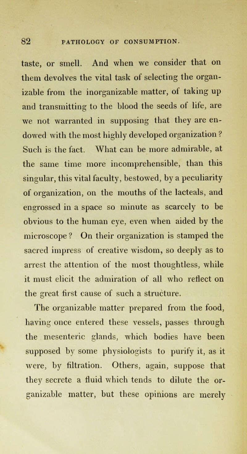 taste, or smell. And when we consider that on them devolves the vital task of selecting the organ- izahle from the inorganizable matter, of taking up and transmitting to the blood the seeds of life, are we not warranted in supposing that they are en- dowed with the most highly developed organization ? Such is the fact. What can be more admirable, at the same time more incomprehensible, than this singular, this vital faculty, bestowed, by a peculiarity of organization, on the mouths of the lacteals, and engrossed in a space so minute as scarcely to be obvious to the human eye, even when aided by the microscope ? On their organization is stamped the sacred impress of creative wisdom, so deeply as to arrest the attention of the most thoughtless, while it must elicit the admiration of all who reflect on the great first cause of such a structure. The organizable matter prepared from the food, having once entered these vessels, passes through the mesenteric glands, which bodies have been supposed by some physiologists to purify it, as it were, by filtration. Others, again, suppose that they secrete a fluid which tends to dilute the or- ganizable matter, but these opinions are merely