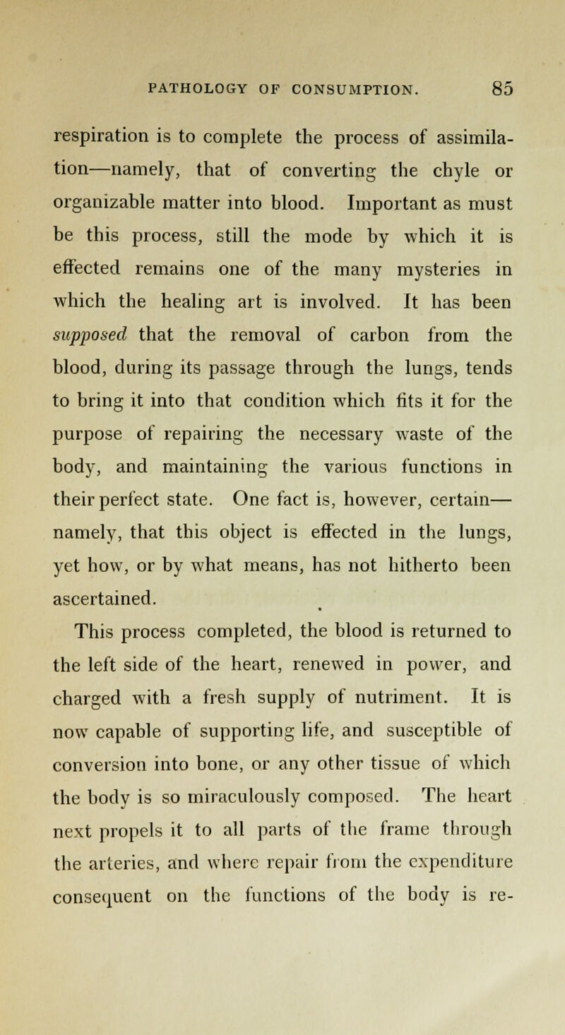 respiration is to complete the process of assimila- tion—namely, that of converting the chyle or organizable matter into blood. Important as must be this process, still the mode by which it is effected remains one of the many mysteries in which the healing art is involved. It has been supposed that the removal of carbon from the blood, during its passage through the lungs, tends to bring it into that condition which fits it for the purpose of repairing the necessary waste of the body, and maintaining the various functions in their perfect state. One fact is, however, certain— namely, that this object is effected in the lungs, yet how, or by what means, has not hitherto been ascertained. This process completed, the blood is returned to the left side of the heart, renewed in power, and charged with a fresh supply of nutriment. It is now capable of supporting life, and susceptible of conversion into bone, or any other tissue of which the body is so miraculously composed. The heart next propels it to all parts of the frame through the arteries, and where repair from the expenditure consequent on the functions of the body is re-