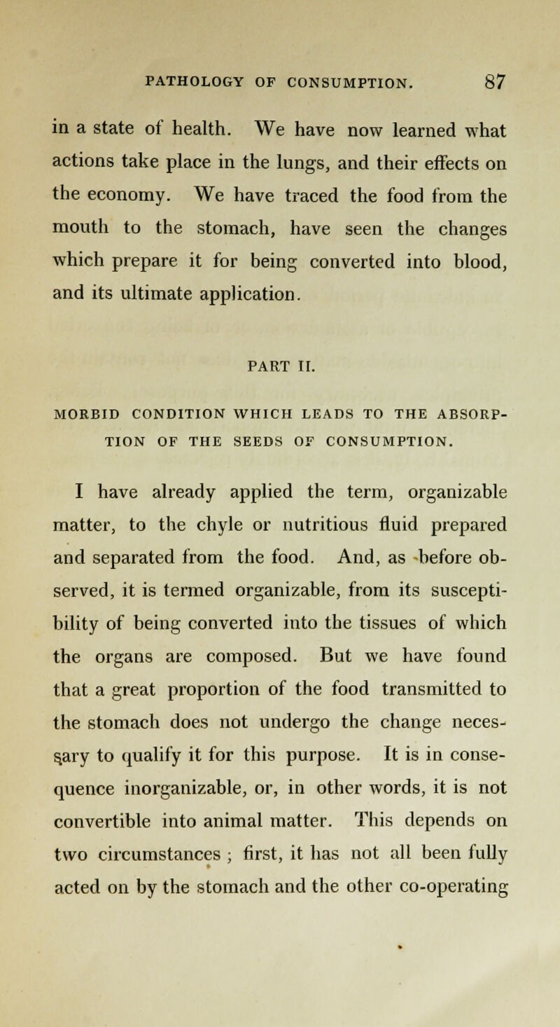 in a state of health. We have now learned what actions take place in the lungs, and their effects on the economy. We have traced the food from the mouth to the stomach, have seen the changes which prepare it for being converted into blood, and its ultimate application. PART II. MORBID CONDITION WHICH LEADS TO THE ABSORP- TION OF THE SEEDS OF CONSUMPTION. I have already applied the term, organizable matter, to the chyle or nutritious fluid prepared and separated from the food. And, as before ob- served, it is termed organizable, from its suscepti- bility of being converted into the tissues of which the organs are composed. But we have found that a great proportion of the food transmitted to the stomach does not undergo the change neces- sary to qualify it for this purpose. It is in conse- quence inorganizable, or, in other words, it is not convertible into animal matter. This depends on two circumstances ; first, it has not all been fully acted on by the stomach and the other co-operating