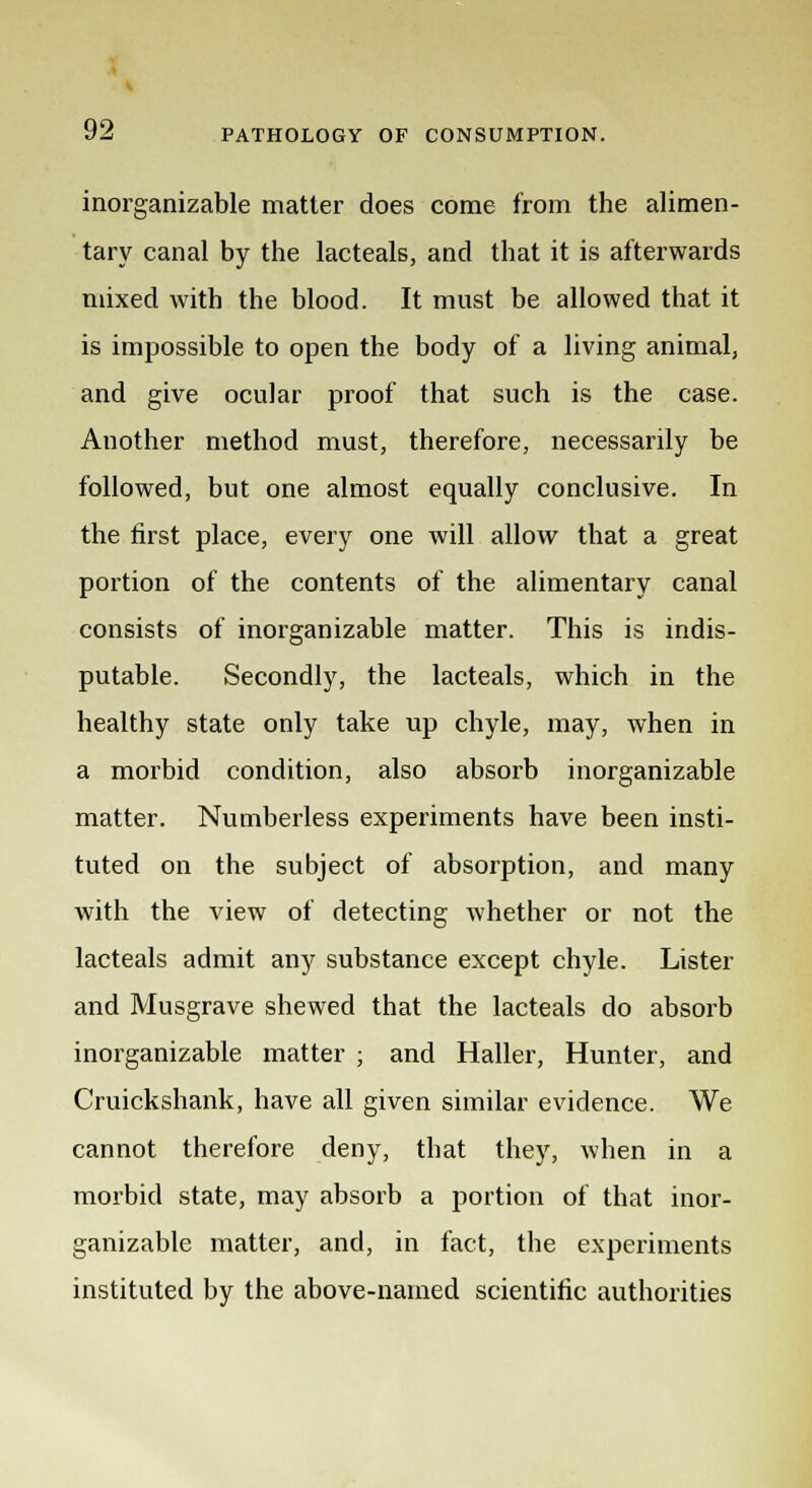 inorganizable matter does come from the alimen- tary canal by the lacteals, and that it is afterwards mixed with the blood. It must be allowed that it is impossible to open the body of a living animal, and give ocular proof that such is the case. Another method must, therefore, necessarily be followed, but one almost equally conclusive. In the first place, every one will allow that a great portion of the contents of the alimentary canal consists of inorganizable matter. This is indis- putable. Secondly, the lacteals, which in the healthy state only take up chyle, may, when in a morbid condition, also absorb inorganizable matter. Numberless experiments have been insti- tuted on the subject of absorption, and many with the view of detecting whether or not the lacteals admit any substance except chyle. Lister and Musgrave shewed that the lacteals do absorb inorganizable matter ; and Haller, Hunter, and Cruickshank, have all given similar evidence. We cannot therefore deny, that they, when in a morbid state, may absorb a portion of that inor- ganizable matter, and, in fact, the experiments instituted by the above-named scientific authorities