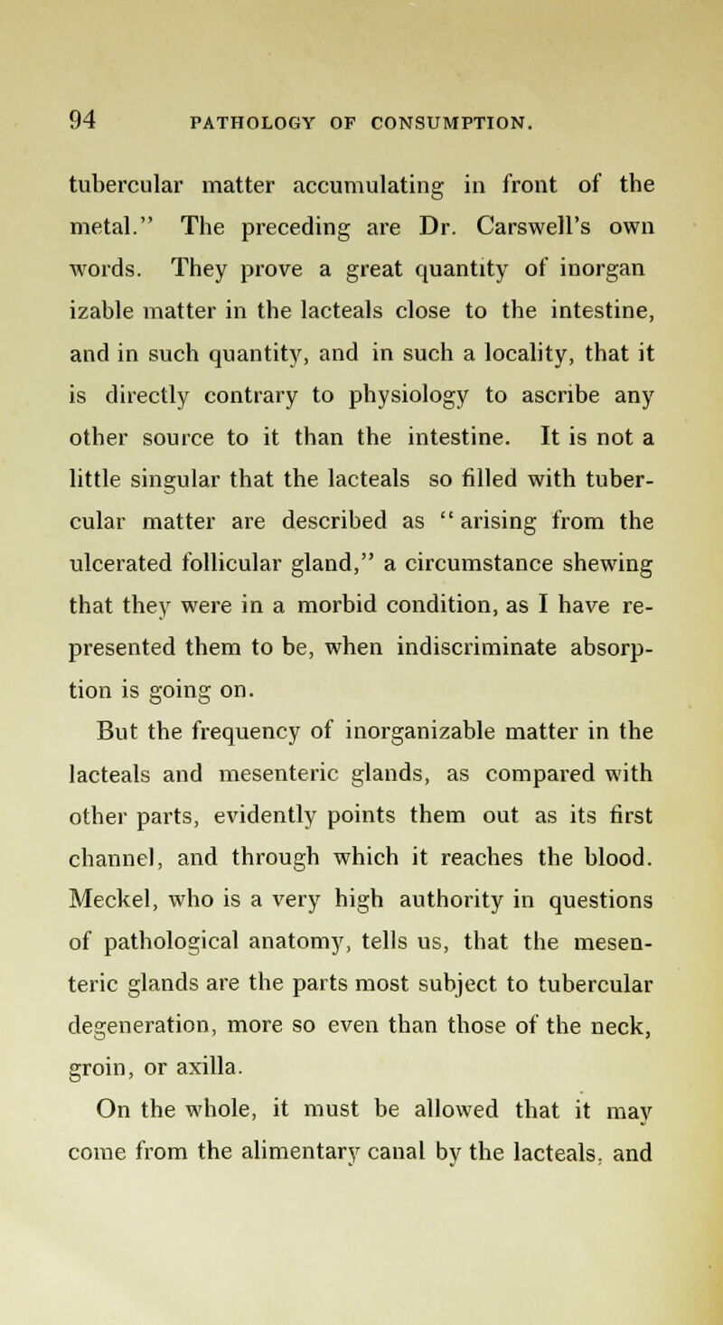 tubercular matter accumulating in front of the metal. The preceding are Dr. Carswell's own words. They prove a great quantity of inorgan izable matter in the lacteals close to the intestine, and in such quantity, and in such a locality, that it is directly contrary to physiology to ascribe any other source to it than the intestine. It is not a little singular that the lacteals so filled with tuber- cular matter are described as arising from the ulcerated follicular gland, a circumstance shewing that they were in a morbid condition, as I have re- presented them to be, when indiscriminate absorp- tion is going on. But the frequency of inorganizable matter in the lacteals and mesenteric glands, as compared with other parts, evidently points them out as its first channel, and through which it reaches the blood. Meckel, who is a very high authority in questions of pathological anatomy, tells us, that the mesen- teric glands are the parts most subject to tubercular degeneration, more so even than those of the neck, groin, or axilla. On the whole, it must be allowed that it may come from the alimentary canal by the lacteals, and