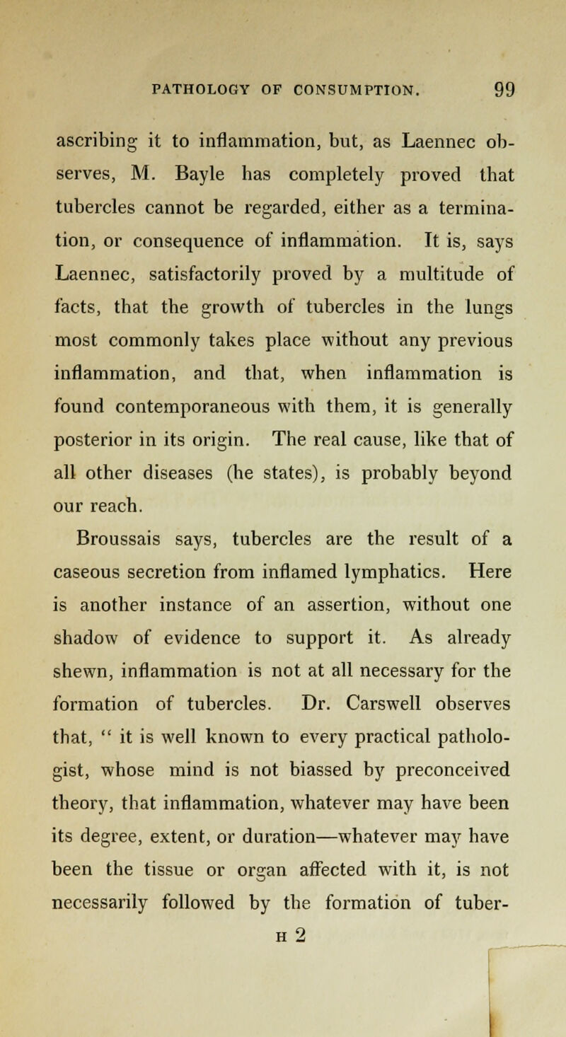 ascribing it to inflammation, but, as Laennec ob- serves, M. Bayle has completely proved that tubercles cannot be regarded, either as a termina- tion, or consequence of inflammation. It is, says Laennec, satisfactorily proved by a multitude of facts, that the growth of tubercles in the lungs most commonly takes place without any previous inflammation, and that, when inflammation is found contemporaneous with them, it is generally posterior in its origin. The real cause, like that of all other diseases (he states), is probably beyond our reach. Broussais says, tubercles are the result of a caseous secretion from inflamed lymphatics. Here is another instance of an assertion, without one shadow of evidence to support it. As already shewn, inflammation is not at all necessary for the formation of tubercles. Dr. Cars well observes that,  it is well known to every practical patholo- gist, whose mind is not biassed by preconceived theory, that inflammation, whatever may have been its degree, extent, or duration—whatever may have been the tissue or organ affected with it, is not necessarily followed by the formation of tuber- h 2