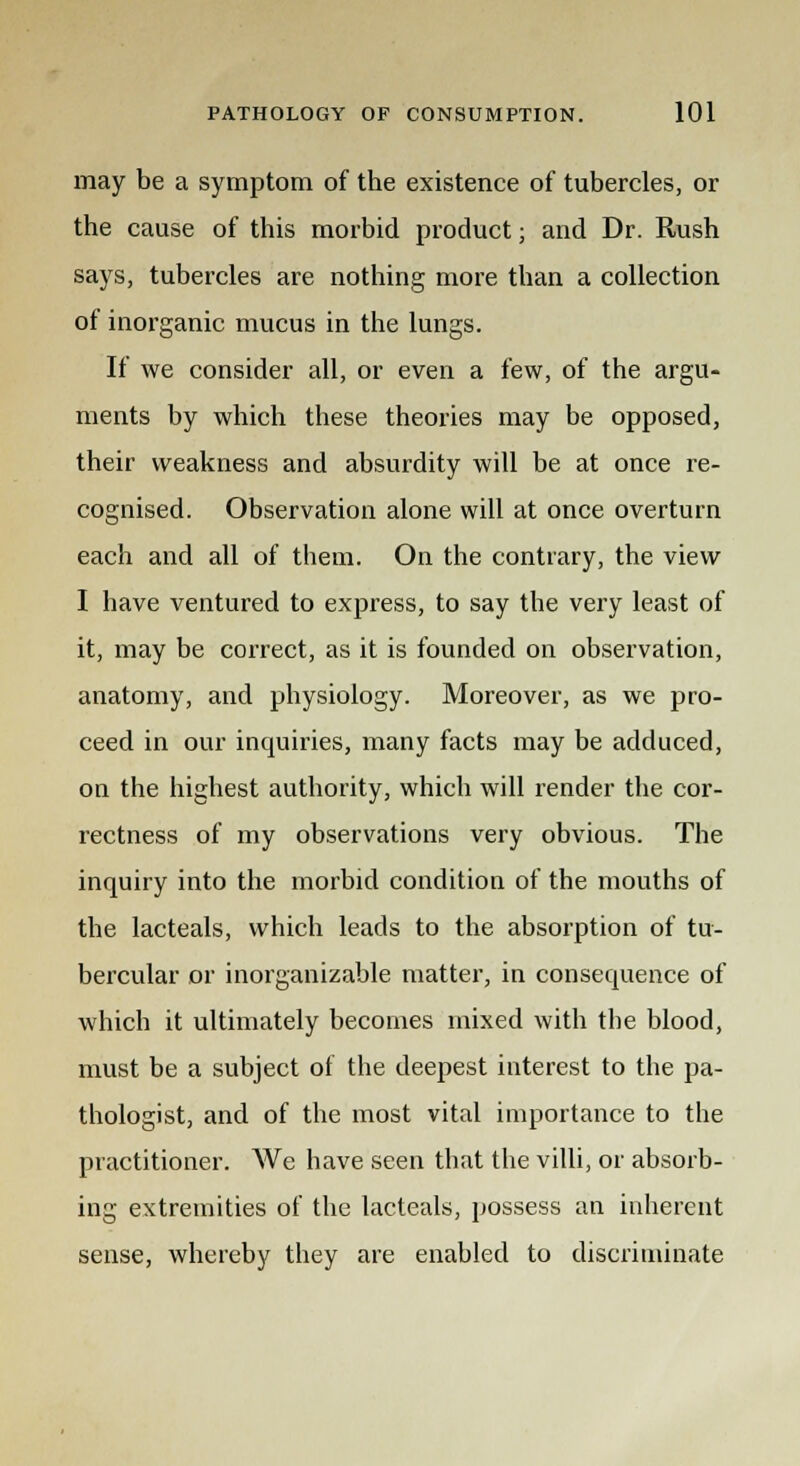 may be a symptom of the existence of tubercles, or the cause of this morbid product; and Dr. Rush says, tubercles are nothing more than a collection of inorganic mucus in the lungs. If we consider all, or even a few, of the argu- ments by which these theories may be opposed, their weakness and absurdity will be at once re- cognised. Observation alone will at once overturn each and all of them. On the contrary, the view I have ventured to express, to say the very least of it, may be correct, as it is founded on observation, anatomy, and physiology. Moreover, as we pro- ceed in our inquiries, many facts may be adduced, on the highest authority, which will render the cor- rectness of my observations very obvious. The inquiry into the morbid condition of the mouths of the lacteals, which leads to the absorption of tu- bercular or inorganizable matter, in consequence of which it ultimately becomes mixed with the blood, must be a subject of the deepest interest to the pa- thologist, and of the most vital importance to the practitioner. We have seen that the villi, or absorb- ing extremities of the lacteals, possess an inherent sense, whereby they are enabled to discriminate