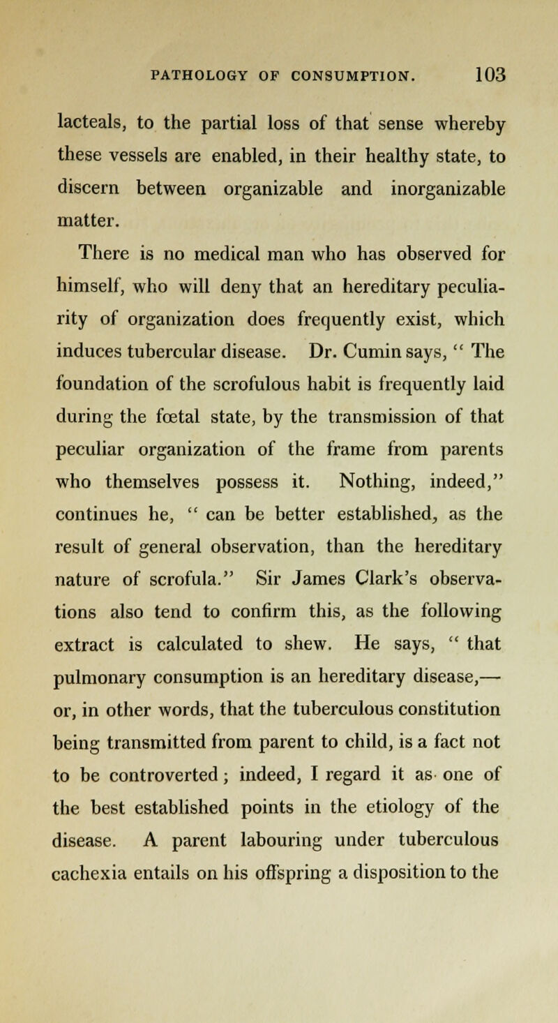 lacteals, to the partial loss of that sense whereby these vessels are enabled, in their healthy state, to discern between organizable and inorganizable matter. There is no medical man who has observed for himself, who will deny that an hereditary peculia- rity of organization does frequently exist, which induces tubercular disease. Dr. Cumin says,  The foundation of the scrofulous habit is frequently laid during the foetal state, by the transmission of that peculiar organization of the frame from parents who themselves possess it. Nothing, indeed, continues he,  can be better established, as the result of general observation, than the hereditary nature of scrofula. Sir James Clark's observa- tions also tend to confirm this, as the following extract is calculated to shew. He says,  that pulmonary consumption is an hereditary disease,— or, in other words, that the tuberculous constitution being transmitted from parent to child, is a fact not to be controverted; indeed, I regard it as one of the best established points in the etiology of the disease. A parent labouring under tuberculous cachexia entails on his offspring a disposition to the