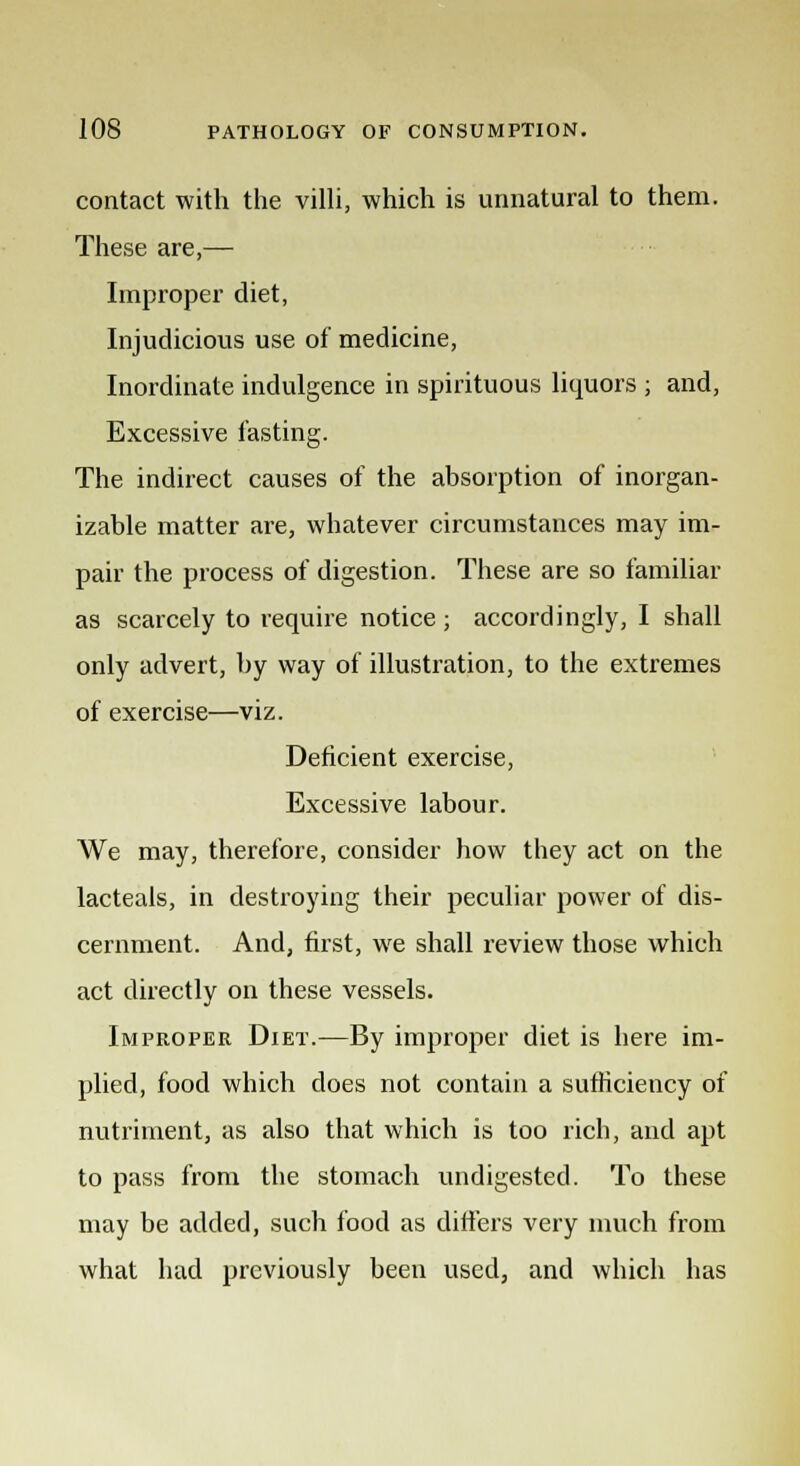 contact with the villi, which is unnatural to them. These are,— Improper diet, Injudicious use of medicine, Inordinate indulgence in spirituous liquors ; and, Excessive fasting. The indirect causes of the absorption of inorgan- izable matter are, whatever circumstances may im- pair the process of digestion. These are so familiar as scarcely to require notice ; accordingly, I shall only advert, by way of illustration, to the extremes of exercise—viz. Deficient exercise, Excessive labour. We may, therefore, consider how they act on the lacteals, in destroying their peculiar power of dis- cernment. And, first, we shall review those which act directly on these vessels. Improper Diet.—By improper diet is here im- plied, food which does not contain a sufficiency of nutriment, as also that which is too rich, and apt to pass from the stomach undigested. To these may be added, such food as differs very much from what had previously been used, and which has