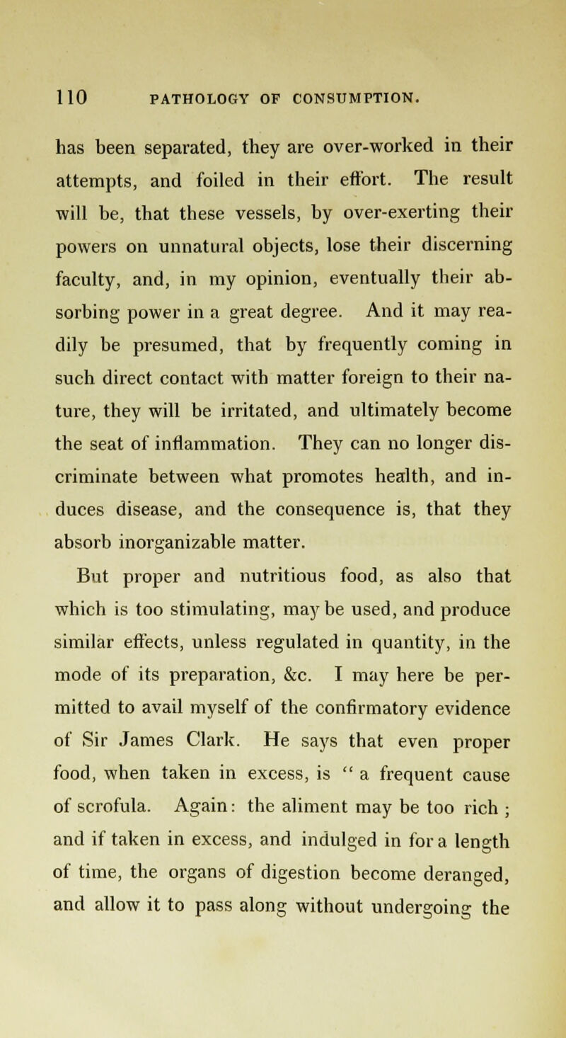 has been separated, they are over-worked in their attempts, and foiled in their effort. The result will be, that these vessels, by over-exerting their powers on unnatural objects, lose their discerning faculty, and, in my opinion, eventually their ab- sorbing power in a great degree. And it may rea- dily be presumed, that by frequently coming in such direct contact with matter foreign to their na- ture, they will be irritated, and ultimately become the seat of inflammation. They can no longer dis- criminate between what promotes health, and in- duces disease, and the consequence is, that they absorb inorganizable matter. But proper and nutritious food, as also that which is too stimulating, maybe used, and produce similar effects, unless regulated in quantity, in the mode of its preparation, &c. I may here be per- mitted to avail myself of the confirmatory evidence of Sir James Clark. He says that even proper food, when taken in excess, is  a frequent cause of scrofula. Again: the aliment may be too rich ; and if taken in excess, and indulged in for a length of time, the organs of digestion become deranged, and allow it to pass along without undergoing the
