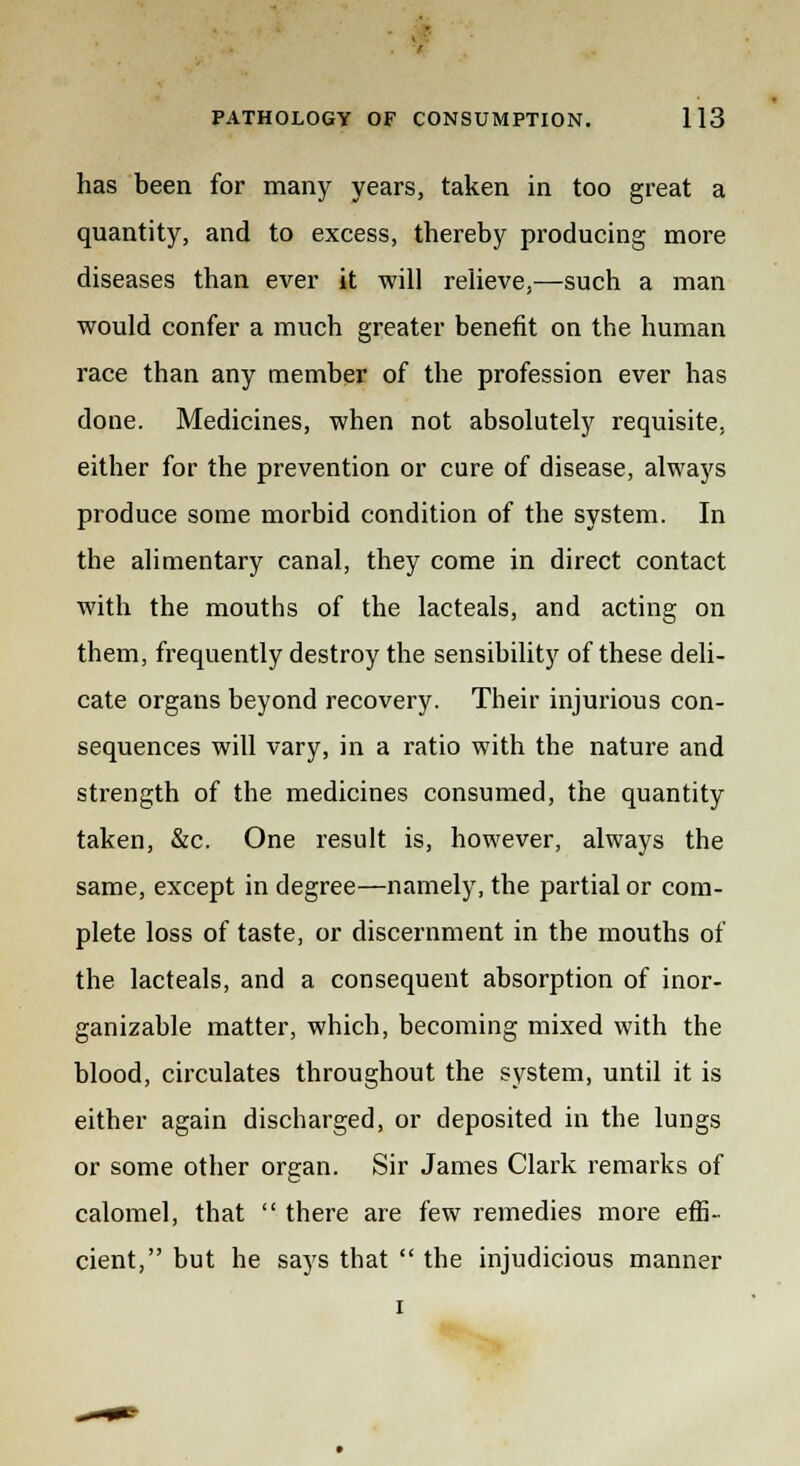 has been for many years, taken in too great a quantity, and to excess, thereby producing more diseases than ever it will relieve,—such a man would confer a much greater benefit on the human race than any member of the profession ever has done. Medicines, when not absolutely requisite, either for the prevention or cure of disease, always produce some morbid condition of the system. In the alimentary canal, they come in direct contact with the mouths of the lacteals, and acting on them, frequently destroy the sensibility of these deli- cate organs beyond recovery. Their injurious con- sequences will vary, in a ratio with the nature and strength of the medicines consumed, the quantity taken, &c. One result is, however, always the same, except in degree—namely, the partial or com- plete loss of taste, or discernment in the mouths of the lacteals, and a consequent absorption of inor- ganizable matter, which, becoming mixed with the blood, circulates throughout the system, until it is either again discharged, or deposited in the lungs or some other organ. Sir James Clark remarks of calomel, that  there are few remedies more effi- cient, but he says that  the injudicious manner i