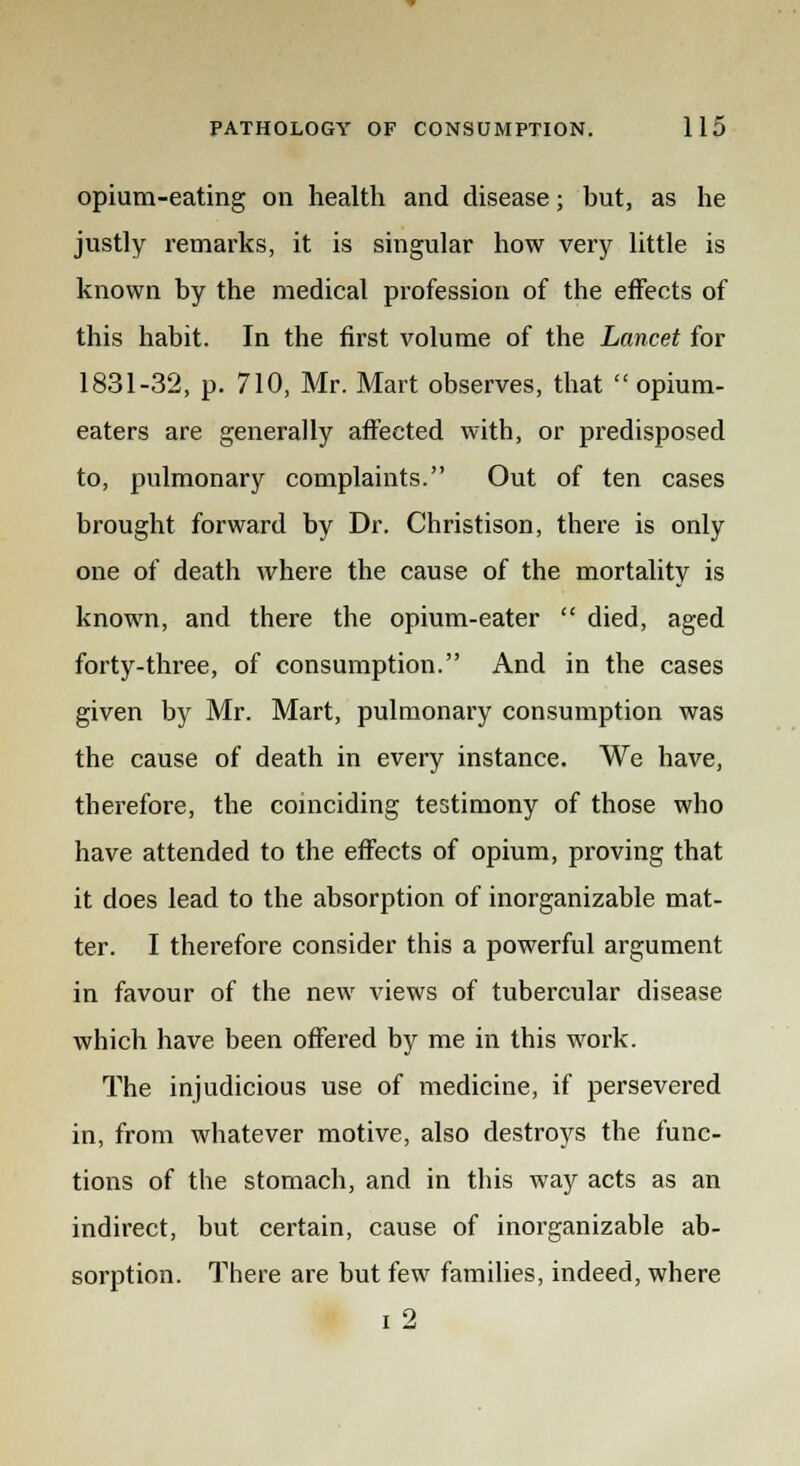 opium-eating on health and disease; but, as he justly remarks, it is singular how very little is known by the medical profession of the effects of this habit. In the first volume of the Lancet for 1831-32, p. 710, Mr. Mart observes, that  opium- eaters are generally affected with, or predisposed to, pulmonary complaints. Out of ten cases brought forward by Dr. Christison, there is only one of death where the cause of the mortality is known, and there the opium-eater  died, aged forty-three, of consumption. And in the cases given by Mr. Mart, pulmonary consumption was the cause of death in every instance. We have, therefore, the coinciding testimony of those who have attended to the effects of opium, proving that it does lead to the absorption of inorganizable mat- ter. I therefore consider this a powerful argument in favour of the new views of tubercular disease which have been offered by me in this work. The injudicious use of medicine, if persevered in, from whatever motive, also destroys the func- tions of the stomach, and in this way acts as an indirect, but certain, cause of inorganizable ab- sorption. There are but few families, indeed, where i 2