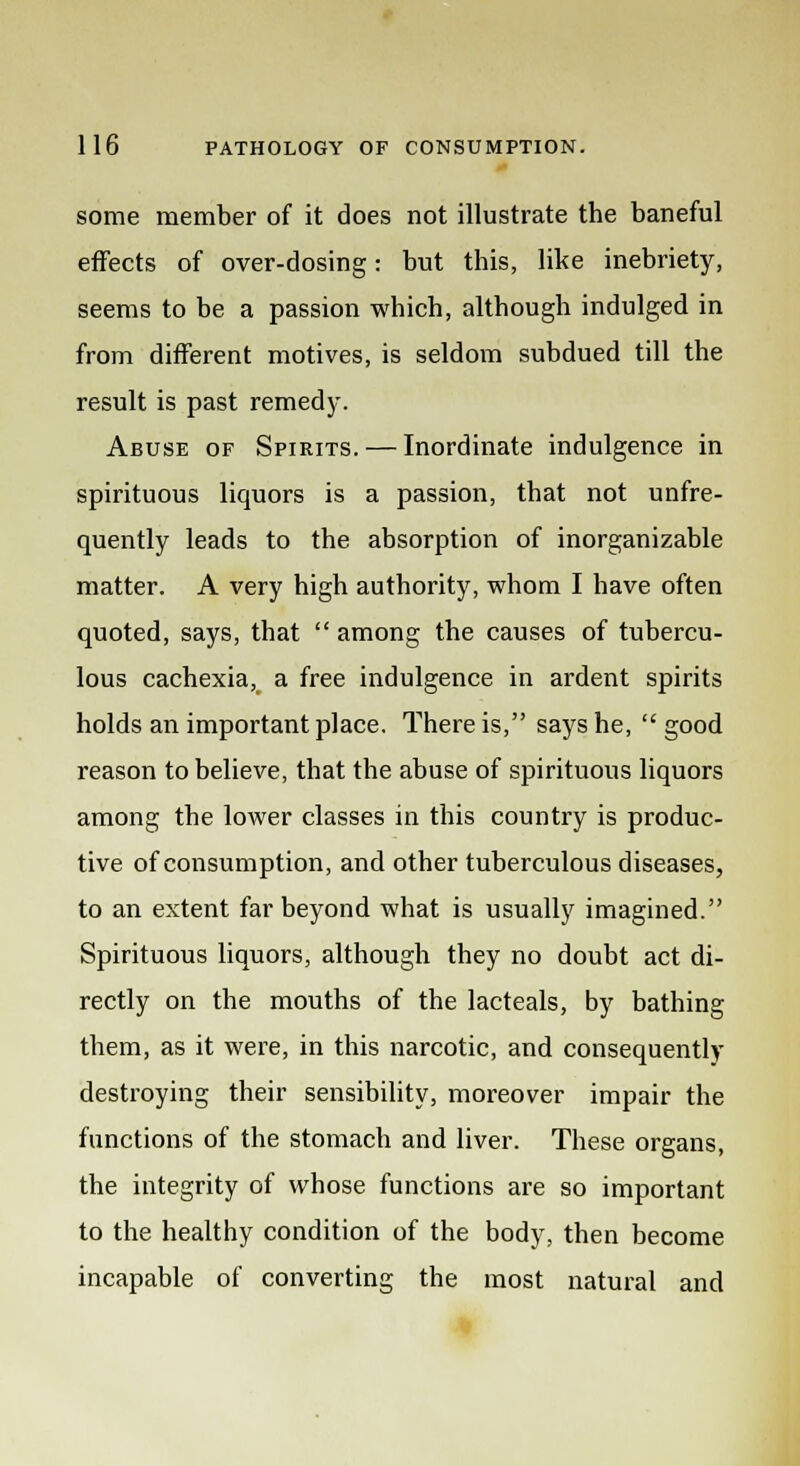 some member of it does not illustrate the baneful effects of over-dosing: but this, like inebriety, seems to be a passion which, although indulged in from different motives, is seldom subdued till the result is past remedy. Abuse of Spirits. — Inordinate indulgence in spirituous liquors is a passion, that not unfre- quenfly leads to the absorption of inorganizable matter. A very high authority, whom I have often quoted, says, that  among the causes of tubercu- lous cachexia, a free indulgence in ardent spirits holds an important place. There is, says he,  good reason to believe, that the abuse of spirituous liquors among the lower classes in this country is produc- tive of consumption, and other tuberculous diseases, to an extent far beyond what is usually imagined. Spirituous liquors, although they no doubt act di- rectly on the mouths of the lacteals, by bathing them, as it were, in this narcotic, and consequently destroying their sensibility, moreover impair the functions of the stomach and liver. These organs, the integrity of whose functions are so important to the healthy condition of the body, then become incapable of converting the most natural and