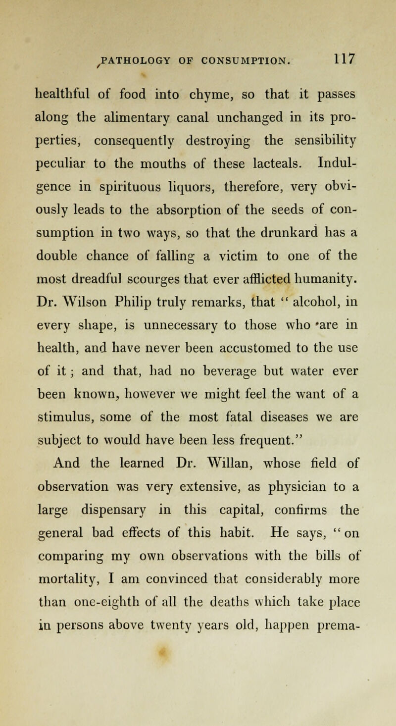 f healthful of food into chyme, so that it passes along the alimentary canal unchanged in its pro- perties, consequently destroying the sensibility peculiar to the mouths of these lacteals. Indul- gence in spirituous liquors, therefore, very obvi- ously leads to the absorption of the seeds of con- sumption in two ways, so that the drunkard has a double chance of falling a victim to one of the most dreadful scourges that ever afflicted humanity. Dr. Wilson Philip truly remarks, that  alcohol, in every shape, is unnecessary to those who *are in health, and have never been accustomed to the use of it; and that, had no beverage but water ever been known, however we might feel the want of a stimulus, some of the most fatal diseases we are subject to would have been less frequent. And the learned Dr. Willan, whose field of observation was very extensive, as physician to a large dispensary in this capital, confirms the general bad effects of this habit. He says,  on comparing my own observations with the bills of mortality, I am convinced that considerably more than one-eighth of all the deaths which take place in persons above twenty years old, happen prema-