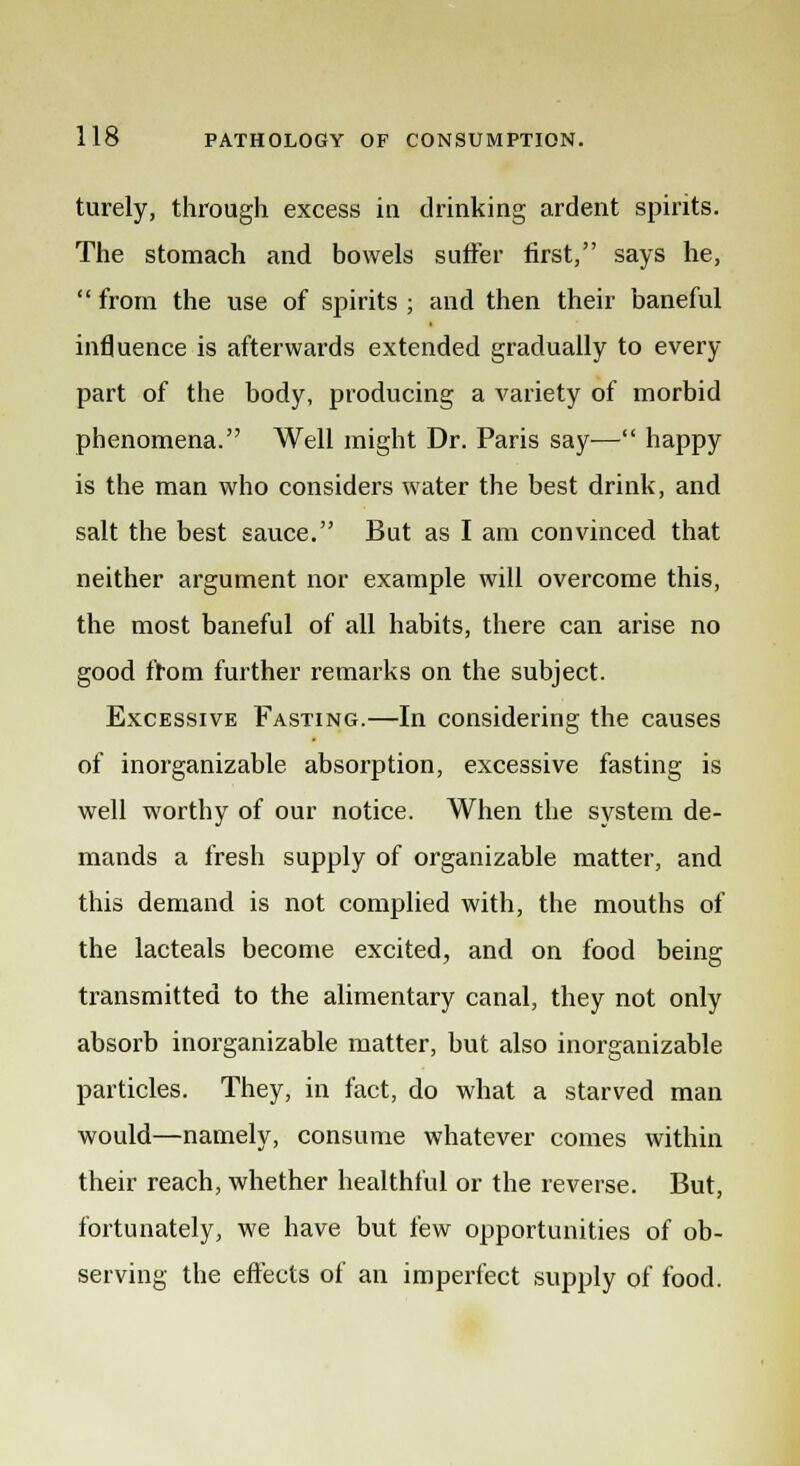 turely, through excess in drinking ardent spirits. The stomach and bowels suffer first, says he, from the use of spirits ; and then their baneful influence is afterwards extended gradually to every part of the body, producing a variety of morbid phenomena. Well might Dr. Paris say— happy is the man who considers water the best drink, and salt the best sauce. But as I am convinced that neither argument nor example will overcome this, the most baneful of all habits, there can arise no good from further remarks on the subject. Excessive Fasting.—In considering the causes of inorganizable absorption, excessive fasting is well worthy of our notice. When the system de- mands a fresh supply of organizable matter, and this demand is not complied with, the mouths of the lacteals become excited, and on food being transmitted to the alimentary canal, they not only absorb inorganizable matter, but also inorganizable particles. They, in fact, do what a starved man would—namely, consume whatever comes within their reach, whether healthful or the reverse. But, fortunately, we have but few opportunities of ob- serving the effects of an imperfect supply of food.