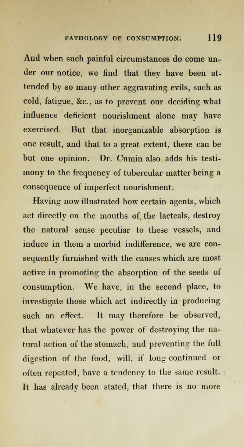 And when such painful circumstances do come un- der our notice, we find that they have been at- tended by so many other aggravating evils, such as cold, fatigue, &c, as to prevent our deciding what influence deficient nourishment alone may have exercised. But that inorganizable absorption is one result, and that to a great extent, there can be but one opinion. Dr. Cumin also adds his testi- mony to the frequency of tubercular matter being a consequence of imperfect nourishment. Having now illustrated how certain agents, which act directly on the mouths of. the lacteals, destroy the natural sense peculiar to these vessels, and induce in them a morbid indifference, we are con- sequently furnished with the causes which are most active in promoting the absorption of the seeds of consumption. We have, in the second place, to investigate those which act indirectly in producing such an effect. It may therefore be observed, that whatever has the power of destroying the na- tural action of the stomach, and preventing the full digestion of the food, will, if long continued or often repeated, have a tendency to the same result. It has already been stated, that there is no more
