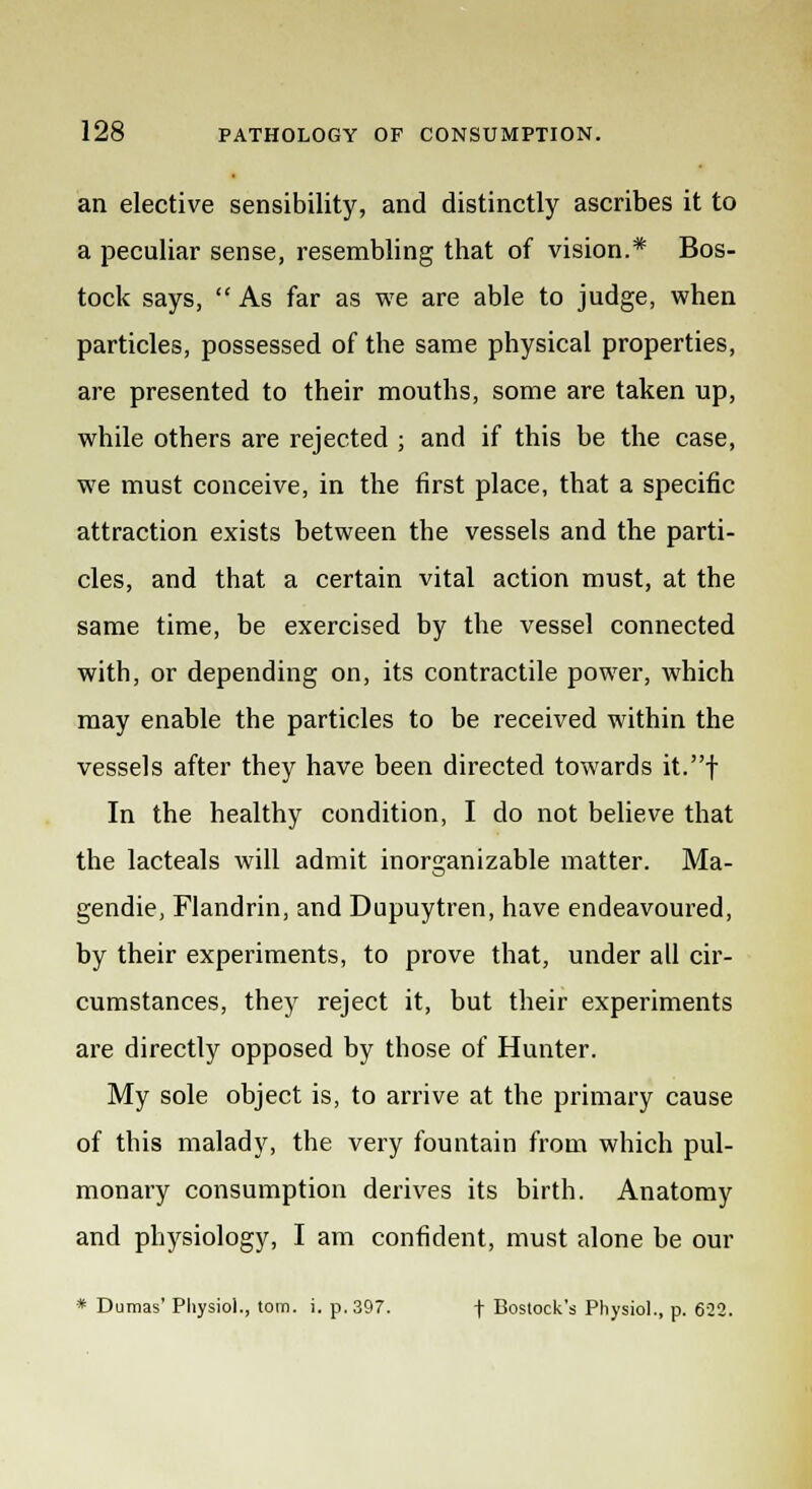 an elective sensibility, and distinctly ascribes it to a peculiar sense, resembling that of vision.* Bos- tock says, As far as we are able to judge, when particles, possessed of the same physical properties, are presented to their mouths, some are taken up, while others are rejected ; and if this be the case, we must conceive, in the first place, that a specific attraction exists between the vessels and the parti- cles, and that a certain vital action must, at the same time, be exercised by the vessel connected with, or depending on, its contractile power, which may enable the particles to be received within the vessels after they have been directed towards it.f In the healthy condition, I do not believe that the lacteals will admit inorganizable matter. Ma- gendie, Flandrin, and Dupuytren, have endeavoured, by their experiments, to prove that, under all cir- cumstances, they reject it, but their experiments are directly opposed by those of Hunter. My sole object is, to arrive at the primary cause of this malady, the very fountain from which pul- monary consumption derives its birth. Anatomy and physiology, I am confident, must alone be our * Dumas' Physiol., torn. i. p. 397. f Bostock's Physiol., p. 622.