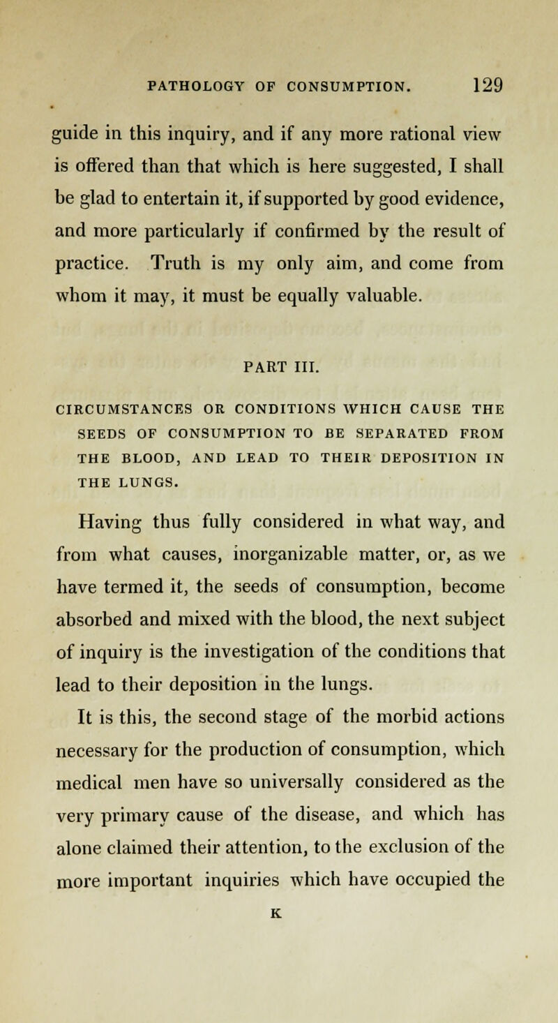 guide in this inquiry, and if any more rational view- is offered than that which is here suggested, I shall be glad to entertain it, if supported by good evidence, and more particularly if confirmed by the result of practice. Truth is my only aim, and come from whom it may, it must be equally valuable. PART ill. CIRCUMSTANCES OR CONDITIONS WHICH CAUSE THE SEEDS OF CONSUMPTION TO BE SEPARATED FROM THE BLOOD, AND LEAD TO THEIR DEPOSITION IN THE LUNGS. Having thus fully considered in what way, and from what causes, inorganizable matter, or, as we have termed it, the seeds of consumption, become absorbed and mixed with the blood, the next subject of inquiry is the investigation of the conditions that lead to their deposition in the lungs. It is this, the second stage of the morbid actions necessary for the production of consumption, which medical men have so universally considered as the very primary cause of the disease, and which has alone claimed their attention, to the exclusion of the more important inquiries which have occupied the K