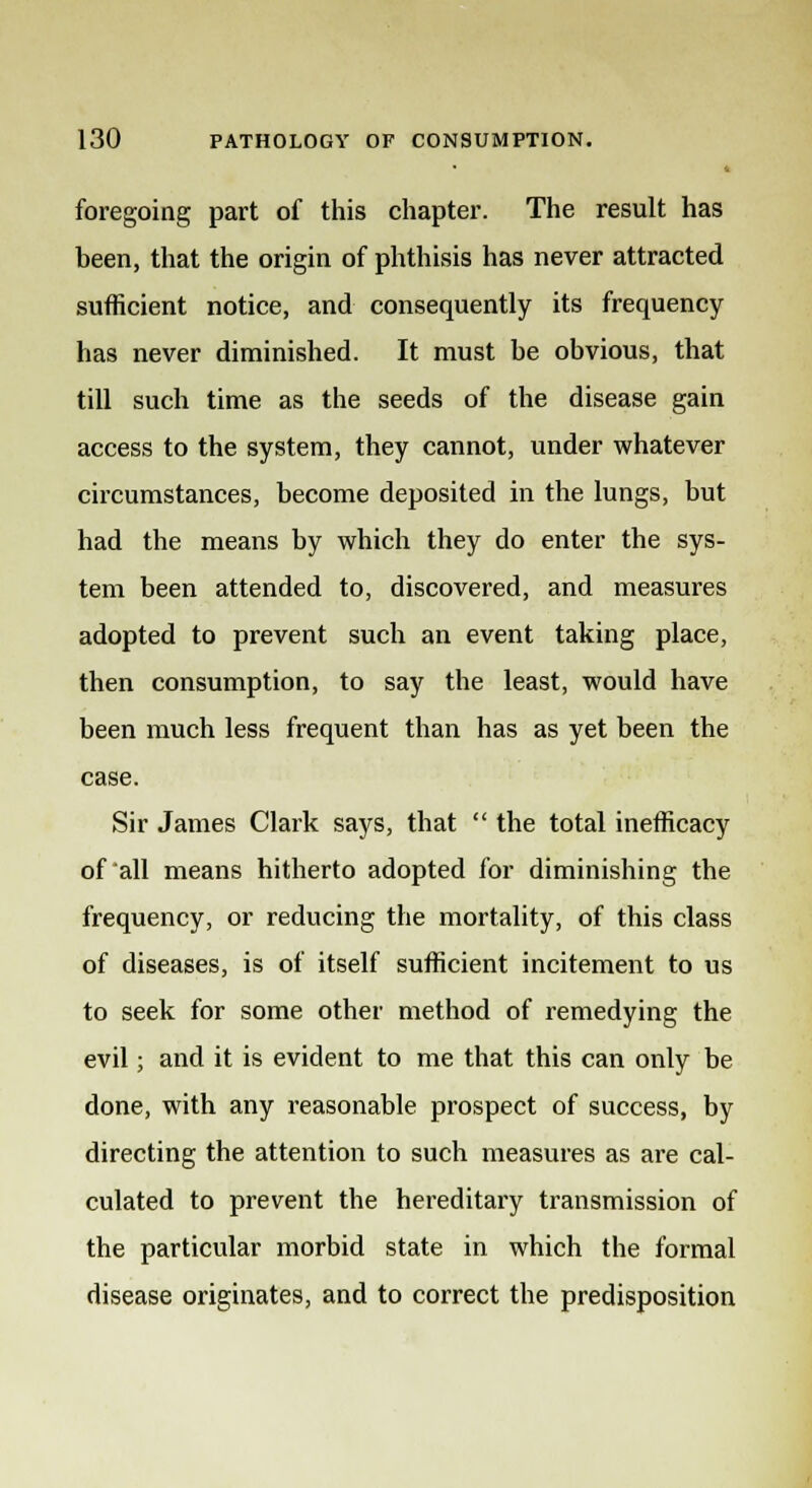 foregoing part of this chapter. The result has been, that the origin of phthisis has never attracted sufficient notice, and consequently its frequency has never diminished. It must he obvious, that till such time as the seeds of the disease gain access to the system, they cannot, under whatever circumstances, become deposited in the lungs, but had the means by which they do enter the sys- tem been attended to, discovered, and measures adopted to prevent such an event taking place, then consumption, to say the least, would have been much less frequent than has as yet been the case. Sir James Clark says, that  the total inefficacy of all means hitherto adopted for diminishing the frequency, or reducing the mortality, of this class of diseases, is of itself sufficient incitement to us to seek for some other method of remedying the evil; and it is evident to me that this can only be done, with any reasonable prospect of success, by directing the attention to such measures as are cal- culated to prevent the hereditary transmission of the particular morbid state in which the formal disease originates, and to correct the predisposition