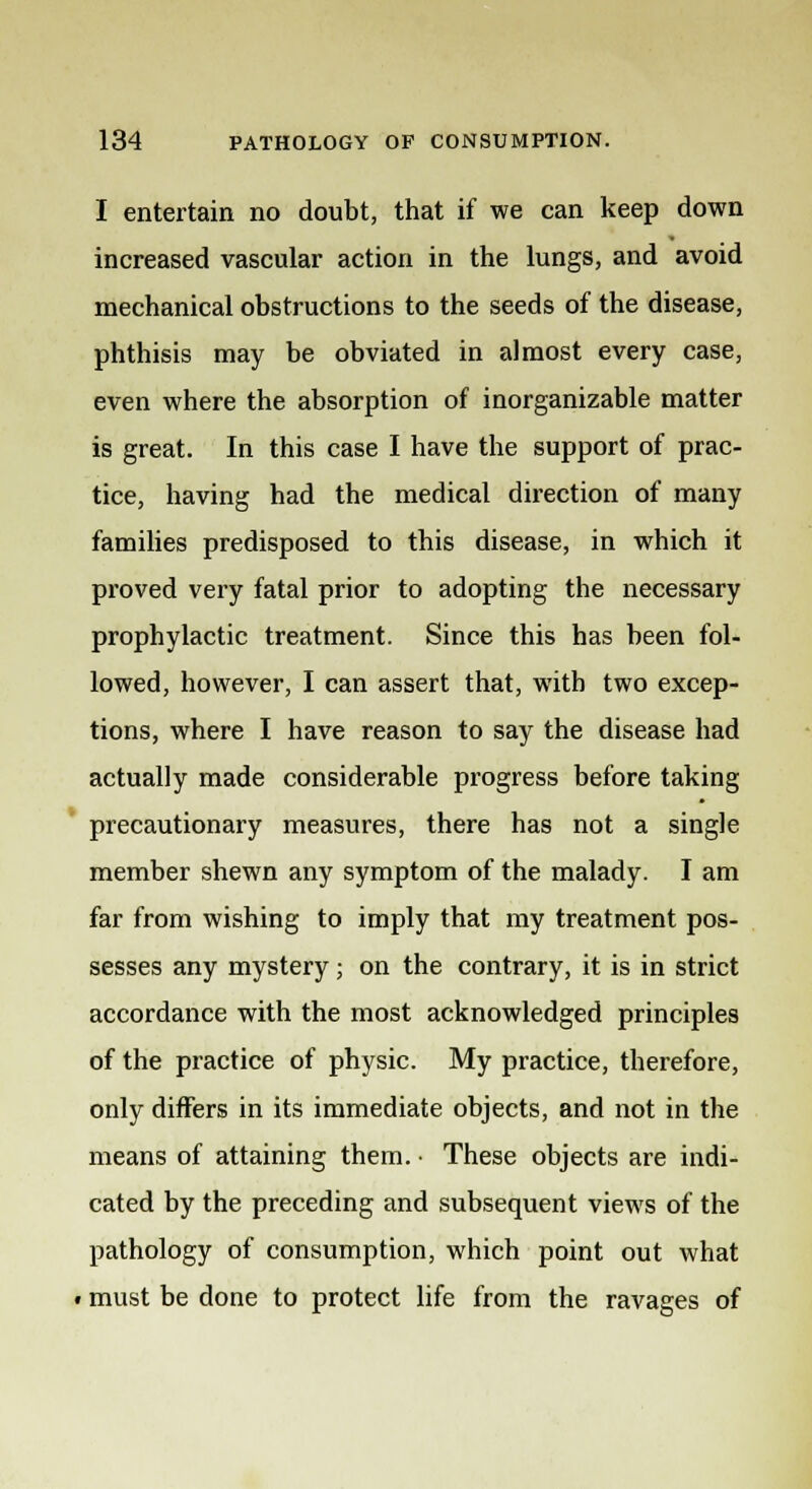 I entertain no doubt, that if we can keep down increased vascular action in the lungs, and avoid mechanical obstructions to the seeds of the disease, phthisis may be obviated in almost every case, even where the absorption of inorganizable matter is great. In this case I have the support of prac- tice, having had the medical direction of many families predisposed to this disease, in which it proved very fatal prior to adopting the necessary prophylactic treatment. Since this has been fol- lowed, however, I can assert that, with two excep- tions, where I have reason to say the disease had actually made considerable progress before taking precautionary measures, there has not a single member shewn any symptom of the malady. I am far from wishing to imply that my treatment pos- sesses any mystery; on the contrary, it is in strict accordance with the most acknowledged principles of the practice of physic. My practice, therefore, only differs in its immediate objects, and not in the means of attaining them. • These objects are indi- cated by the preceding and subsequent views of the pathology of consumption, which point out what • must be done to protect life from the ravages of