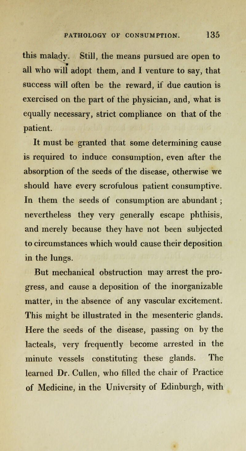 this malady. Still, the means pursued are open to all who will adopt them, and I venture to say, that success will often be the reward, if due caution is exercised on the part of the physician, and, what is equally necessary, strict compliance on that of the patient. It must be granted that some determining cause is required to induce consumption, even after the absorption of the seeds of the disease, otherwise we should have every scrofulous patient consumptive. In them the seeds of consumption are abundant; nevertheless they very generally escape phthisis, and merely because they have not been subjected to circumstances which would cause their deposition in the lungs. But mechanical obstruction may arrest the pro- gress, and cause a deposition of the inorganizable matter, in the absence of any vascular excitement. This might be illustrated in the mesenteric glands. Here the seeds of the disease, passing on by the lacteals, very frequently become arrested in the minute vessels constituting these glands. The learned Dr. Cullen, who filled the chair of Practice of Medicine, in the University of Edinburgh, with