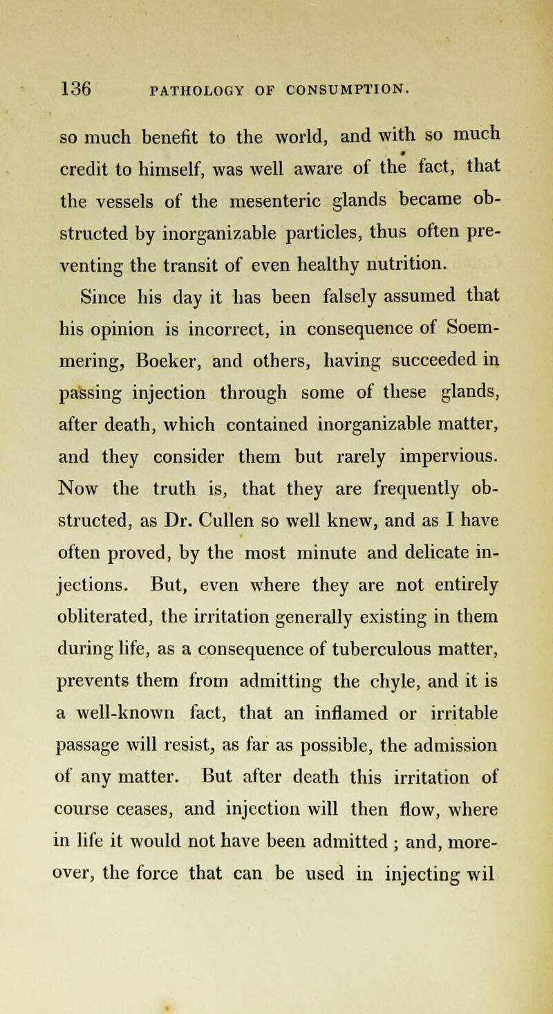 so much benefit to the world, and with so much credit to himself, was well aware of the fact, that the vessels of the mesenteric glands became ob- structed by inorganizable particles, thus often pre- venting the transit of even healthy nutrition. Since his day it has been falsely assumed that his opinion is incorrect, in consequence of Soem- mering, Boeker, and others, having succeeded in passing injection through some of these glands, after death, which contained inorganizable matter, and they consider them but rarely impervious. Now the truth is, that they are frequently ob- structed, as Dr. Cullen so well knew, and as I have often proved, by the most minute and delicate in- jections. But, even where they are not entirely obliterated, the irritation generally existing in them during life, as a consequence of tuberculous matter, prevents them from admitting the chyle, and it is a well-known fact, that an inflamed or irritable passage will resist, as far as possible, the admission of any matter. But after death this irritation of course ceases, and injection will then flow, where in life it would not have been admitted ; and, more- over, the force that can be used in injecting wil