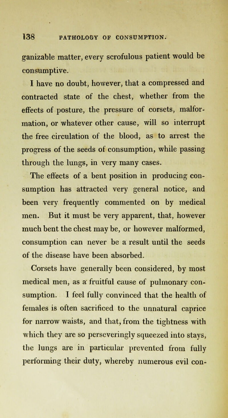 ganizable matter, every scrofulous patient would be consumptive. I have no doubt, however, that a compressed and contracted state of the chest, whether from the effects of posture, the pressure of corsets, malfor- mation, or whatever other cause, will so interrupt the free circulation of the blood, as to arrest the progress of the seeds of consumption, while passing through the lungs, in very many cases. The effects of a bent position in producing con- sumption has attracted very general notice, and been very frequently commented on by medical men. But it must be very apparent, that, however much bent the chest may be, or however malformed, consumption can never be a result until the seeds of the disease have been absorbed. Corsets have generally been considered, by most medical men, as a fruitful cause of pulmonary con- sumption. I feel fully convinced that the health of females is often sacrificed to the unnatural caprice for narrow waists, and that, from the tightness with which they are so perseveringly squeezed into stays, the lungs are in particular prevented from fully performing their duty, whereby numerous evil con-