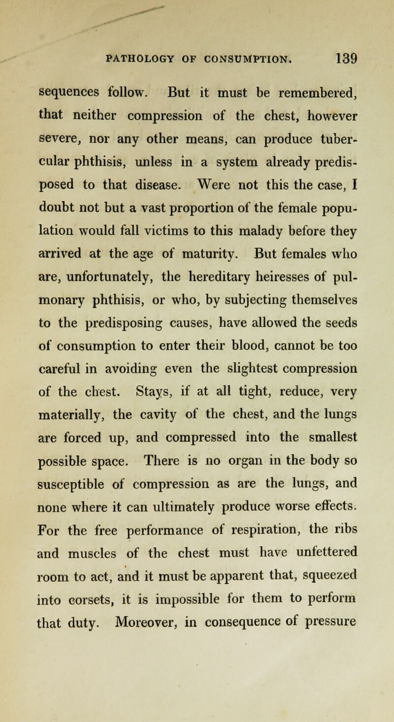 sequences follow. But it must be remembered, that neither compression of the chest, however severe, nor any other means, can produce tuber- cular phthisis, unless in a system already predis- posed to that disease. Were not this the case, I doubt not but a vast proportion of the female popu- lation would fall victims to this malady before they arrived at the age of maturity. But females who are, unfortunately, the hereditary heiresses of pul- monary phthisis, or who, by subjecting themselves to the predisposing causes, have allowed the seeds of consumption to enter their blood, cannot be too careful in avoiding even the slightest compression of the chest. Stays, if at all tight, reduce, very materially, the cavity of the chest, and the lungs are forced up, and compressed into the smallest possible space. There is no organ in the body so susceptible of compression as are the lungs, and none where it can ultimately produce worse effects. For the free performance of respiration, the ribs and muscles of the chest must have unfettered room to act, and it must be apparent that, squeezed into corsets, it is impossible for them to perform that duty. Moreover, in consequence of pressure