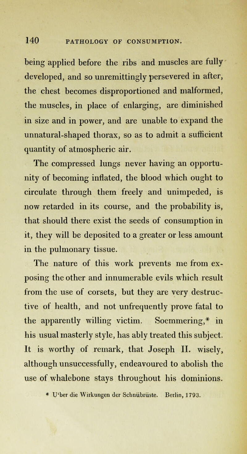 being applied before the ribs and muscles are fully developed, and so unremittingly persevered in after, the chest becomes disproportioned and malformed, the muscles, in place of enlarging, are diminished in size and in power, and are unable to expand the unnatural-shaped thorax, so as to admit a sufficient quantity of atmospheric air. The compressed lungs never having an opportu- nity of becoming inflated, the blood which ought to circulate through them freely and unimpeded, is now retarded in its course, and the probability is, that should there exist the seeds of consumption in it, they will be deposited to a greater or less amount in the pulmonary tissue. The nature of this work prevents me from ex- posing the other and innumerable evils which result from the use of corsets, but they are very destruc- tive of health, and not unfrequently prove fatal to the apparently willing victim. Soemmering,* in his usual masterly style, has ably treated this subject. It is worthy of remark, that Joseph II. wisely, although unsuccessfully, endeavoured to abolish the use of whalebone stays throughout his dominions. * U'ber die Wirkungen der Schniibriiste. Berlin, 1793.