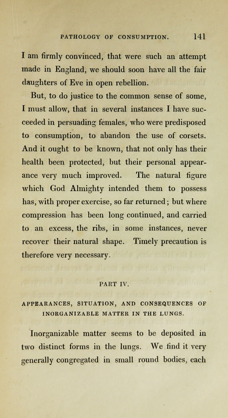 I am firmly convinced, that were such an attempt made in England, we should soon have all the fair daughters of Eve in open rebellion. But, to do justice to the common sense of some, I must allow, that in several instances I have suc- ceeded in persuading females, who were predisposed to consumption, to abandon the use of corsets. And it ought to be known, that not only has their health been protected, but their personal appear- ance very much improved. The natural figure which God Almighty intended them to possess has, with proper exercise, so far returned; but where compression has been long continued, and carried to an excess, the ribs, in some instances, never recover their natural shape. Timely precaution is therefore very necessary. PART IV. APPEARANCES, SITUATION, AND CONSEQUENCES OF INORGANIZABLE MATTER IN THE LUNGS. Inorganizable matter seems to be deposited in two distinct forms in the lungs. We find it very generally congregated in small round bodies, each