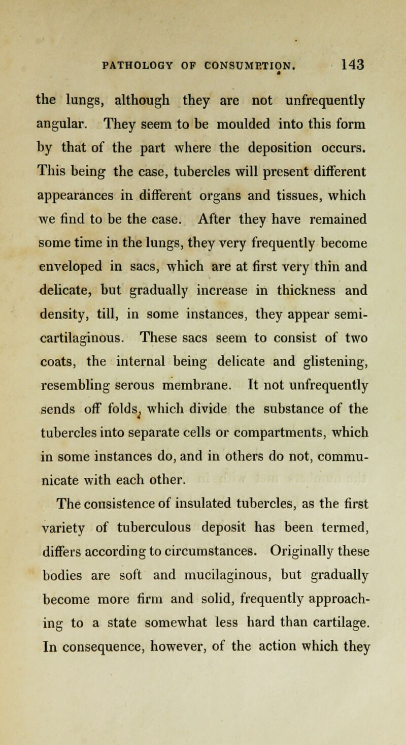 t the lungs, although they are not unfrequently angular. They seem to be moulded into this form by that of the part where the deposition occurs. This being the case, tubercles will present different appearances in different organs and tissues, which we find to be the case. After they have remained some time in the lungs, they very frequently become enveloped in sacs, which are at first very thin and delicate, but gradually increase in thickness and density, till, in some instances, they appear semi- cartilaginous. These sacs seem to consist of two coats, the internal being delicate and glistening, resembling serous membrane. It not unfrequently sends off folds^ which divide the substance of the tubercles into separate cells or compartments, which in some instances do, and in others do not, commu- nicate with each other. The consistence of insulated tubercles, as the first variety of tuberculous deposit has been termed, differs according to circumstances. Originally these bodies are soft and mucilaginous, but gradually become more firm and solid, frequently approach- ing to a state somewhat less hard than cartilage. In consequence, however, of the action which they