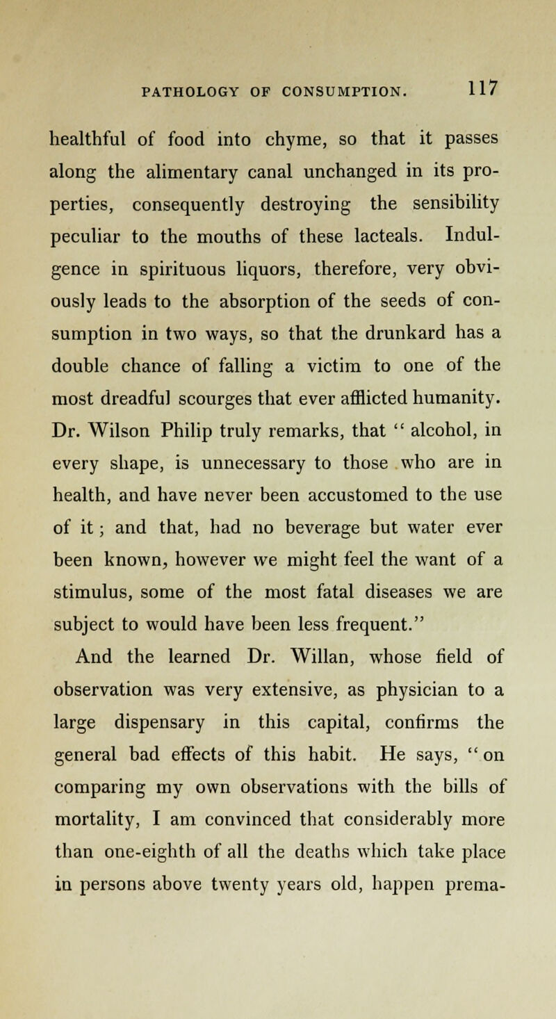 healthful of food into chyme, so that it passes along the alimentary canal unchanged in its pro- perties, consequently destroying the sensibility peculiar to the mouths of these lacteals. Indul- gence in spirituous liquors, therefore, very obvi- ously leads to the absorption of the seeds of con- sumption in two ways, so that the drunkard has a double chance of falling a victim to one of the most dreadful scourges that ever afflicted humanity. Dr. Wilson Philip truly remarks, that  alcohol, in every shape, is unnecessary to those who are in health, and have never been accustomed to the use of it; and that, had no beverage but water ever been known, however we might feel the want of a stimulus, some of the most fatal diseases we are subject to would have been less frequent. And the learned Dr. Willan, whose field of observation was very extensive, as physician to a large dispensary in this capital, confirms the general bad effects of this habit. He says,  on comparing my own observations with the bills of mortality, I am convinced that considerably more than one-eighth of all the deaths which take place in persons above twenty years old, happen prema-