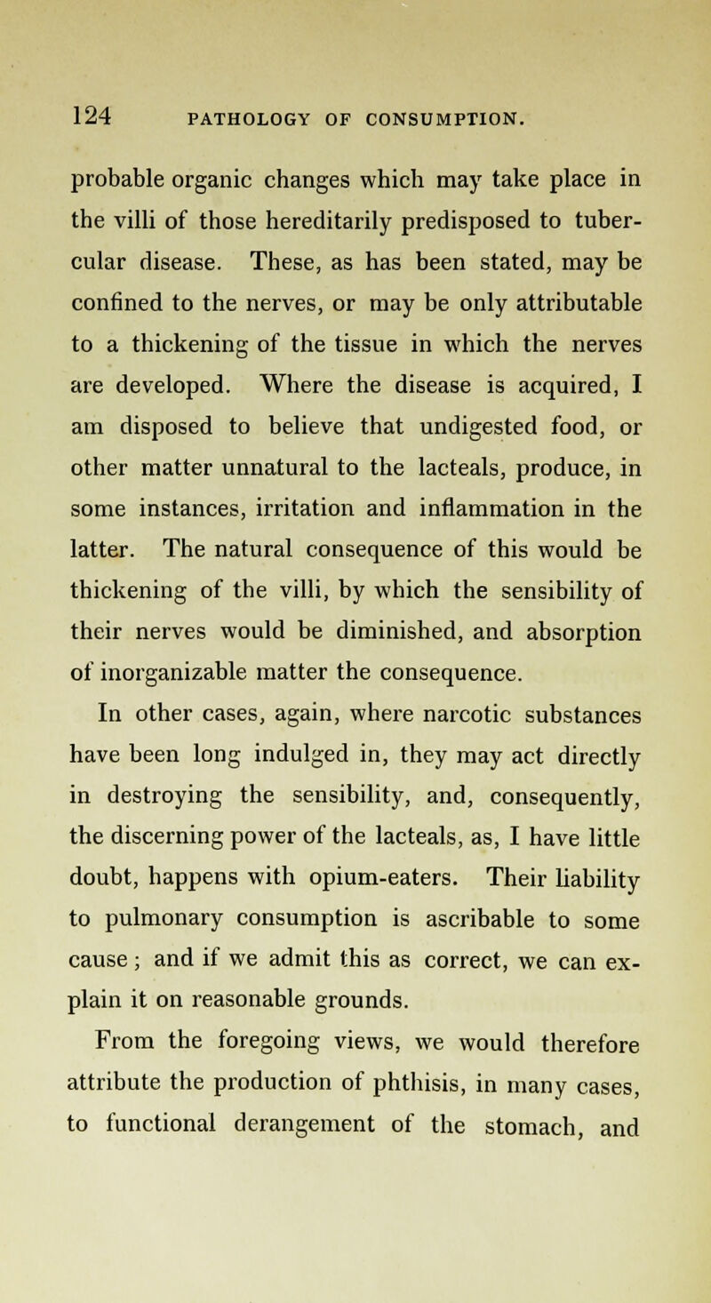 probable organic changes which may take place in the villi of those hereditarily predisposed to tuber- cular disease. These, as has been stated, may be confined to the nerves, or may be only attributable to a thickening of the tissue in which the nerves are developed. Where the disease is acquired, I am disposed to believe that undigested food, or other matter unnatural to the lacteals, produce, in some instances, irritation and inflammation in the latter. The natural consequence of this would be thickening of the villi, by which the sensibility of their nerves would be diminished, and absorption of inorganizable matter the consequence. In other cases, again, where narcotic substances have been long indulged in, they may act directly in destroying the sensibility, and, consequently, the discerning power of the lacteals, as, I have little doubt, happens with opium-eaters. Their liability to pulmonary consumption is ascribable to some cause; and if we admit this as correct, we can ex- plain it on reasonable grounds. From the foregoing views, we would therefore attribute the production of phthisis, in many cases, to functional derangement of the stomach, and