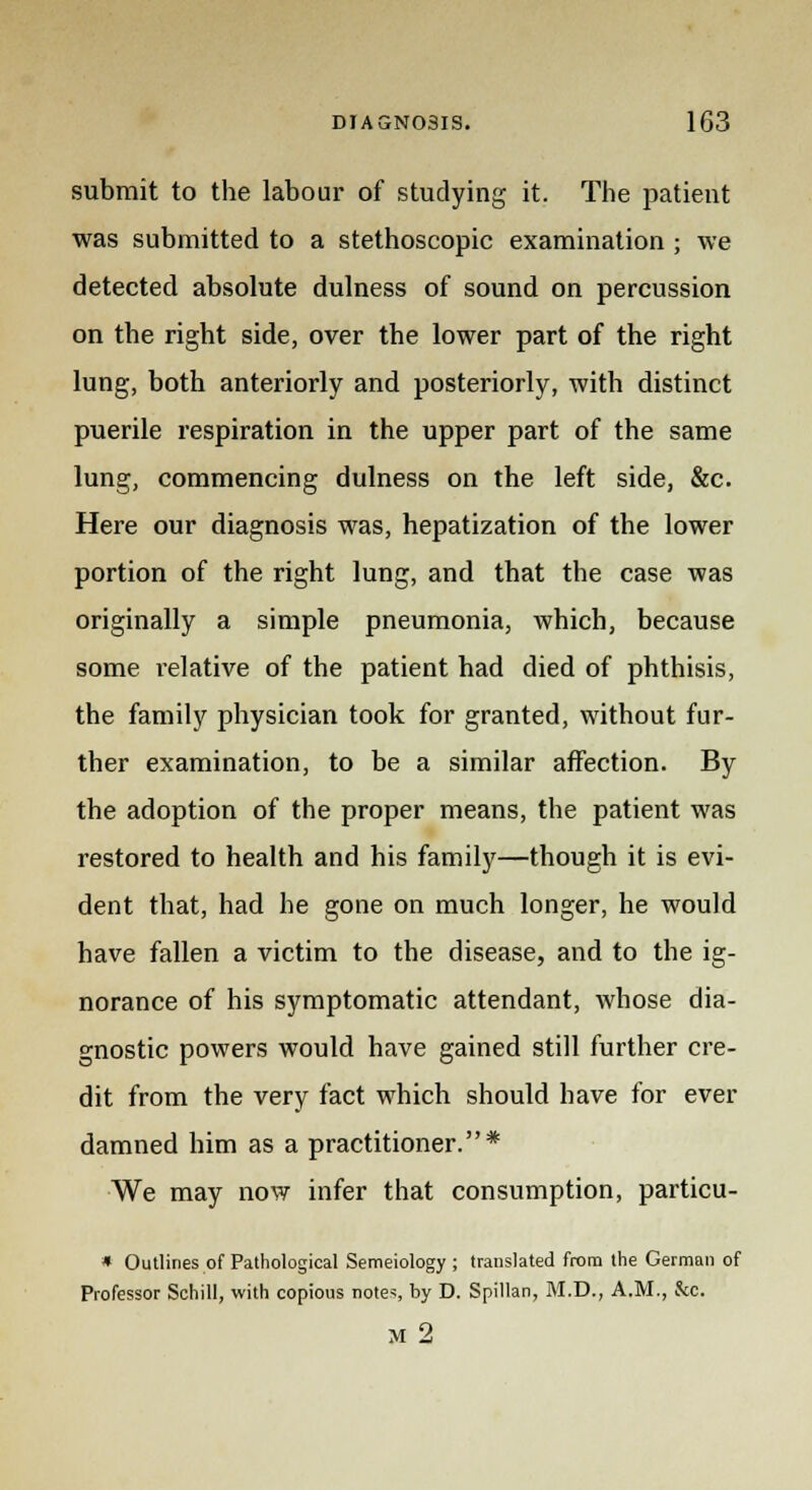 submit to the labour of studying it. The patient was submitted to a stethoscopic examination ; we detected absolute dulness of sound on percussion on the right side, over the lower part of the right lung, both anteriorly and posteriorly, with distinct puerile respiration in the upper part of the same lung, commencing dulness on the left side, &c. Here our diagnosis was, hepatization of the lower portion of the right lung, and that the case was originally a simple pneumonia, which, because some relative of the patient had died of phthisis, the family physician took for granted, without fur- ther examination, to be a similar affection. By the adoption of the proper means, the patient was restored to health and his family—though it is evi- dent that, had he gone on much longer, he would have fallen a victim to the disease, and to the ig- norance of his symptomatic attendant, whose dia- gnostic powers would have gained still further cre- dit from the very fact which should have for ever damned him as a practitioner.* We may now infer that consumption, particu- * Outlines of Pathological Semeiology ; translated from the German of Professor Schill, with copious notes, by D. Spillan, M.D., A.M., Sec. M 2