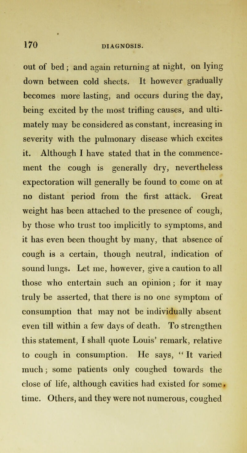 out of bed ; and again returning at night, on lying- down between cold sheets. It however gradually becomes more lasting, and occurs during the day, being excited by the most trifling causes, and ulti- mately may be considered as constant, increasing in severity with the pulmonary disease which excites it. Although I have stated that in the commence- ment the cough is generally dry, nevertheless expectoration will generally be found to come on at no distant period from the first attack. Great weight has been attached to the presence of cough, by those who trust too implicitly to symptoms, and it has even been thought by many, that absence of cough is a certain, though neutral, indication of sound lungs. Let me, however, give a caution to all those who entertain such an opinion; for it may truly be asserted, that there is no one symptom of consumption that may not be individually absent even till within a few days of death. To strengthen this statement, I shall quote Louis' remark, relative to cough in consumption. He says, It varied much; some patients only coughed towards the close of life, although cavities had existed for some ■ time. Others, and they were not numerous, coughed