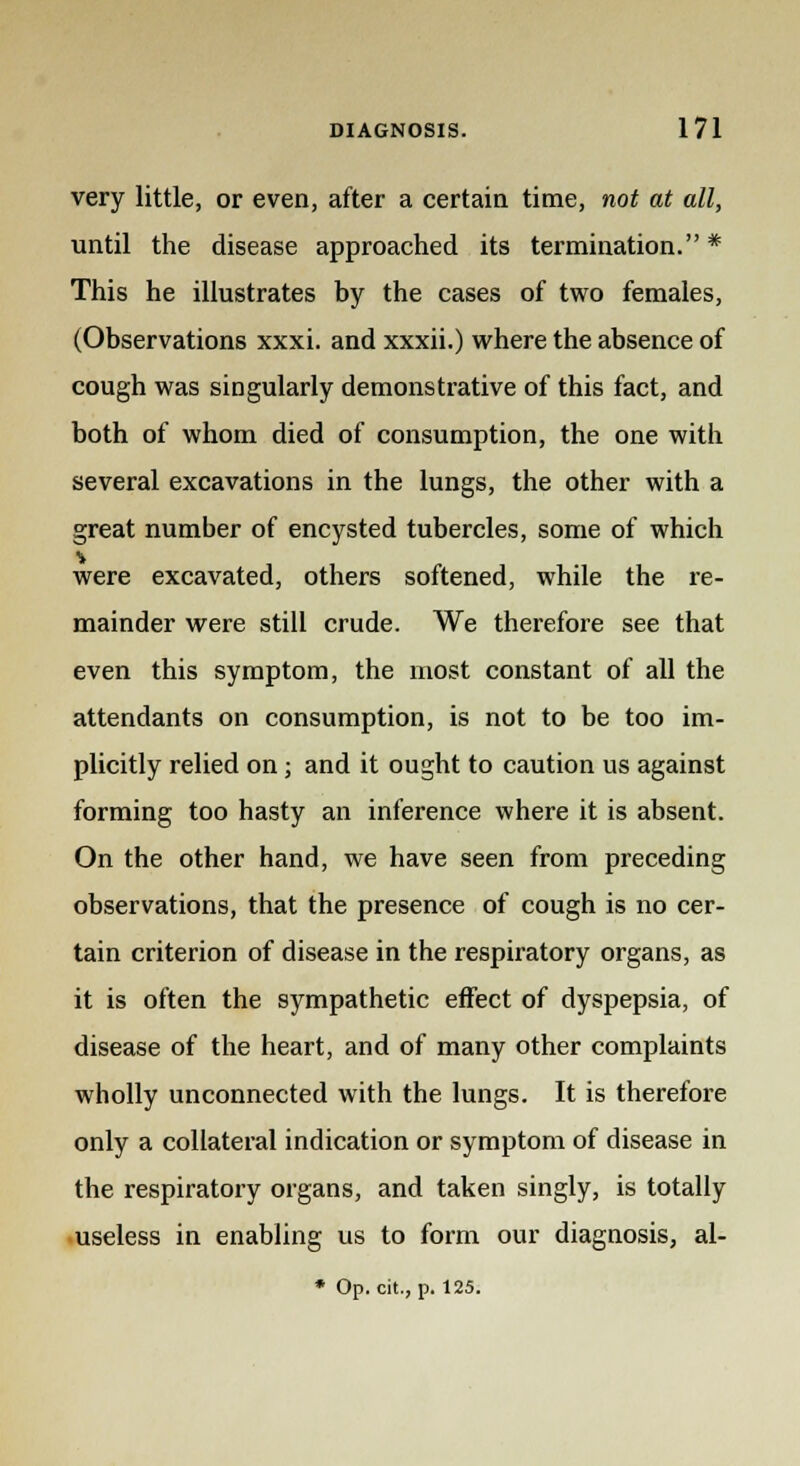 very little, or even, after a certain time, not at all, until the disease approached its termination. * This he illustrates by the cases of two females, (Observations xxxi. and xxxii.) where the absence of cough was singularly demonstrative of this fact, and both of whom died of consumption, the one with several excavations in the lungs, the other with a great number of encysted tubercles, some of which were excavated, others softened, while the re- mainder were still crude. We therefore see that even this symptom, the most constant of all the attendants on consumption, is not to be too im- plicitly relied on ; and it ought to caution us against forming too hasty an inference where it is absent. On the other hand, we have seen from preceding observations, that the presence of cough is no cer- tain criterion of disease in the respiratory organs, as it is often the sympathetic effect of dyspepsia, of disease of the heart, and of many other complaints wholly unconnected with the lungs. It is therefore only a collateral indication or symptom of disease in the respiratory organs, and taken singly, is totally useless in enabling us to form our diagnosis, al- * Op. cit., p. 125.
