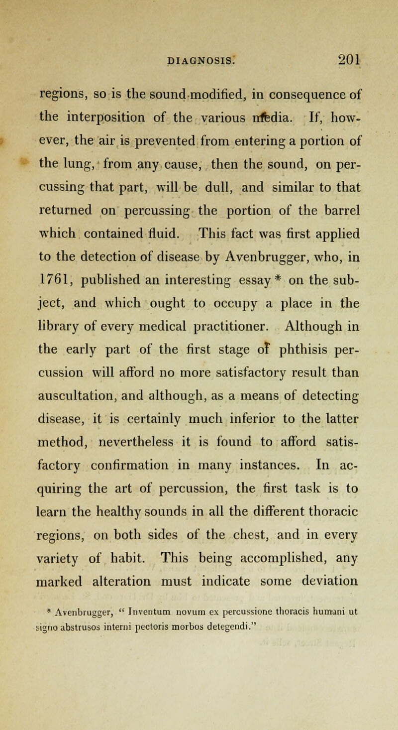 regions, so is the sound modified, in consequence of the interposition of the various irffedia. If, how- ever, the air is prevented from entering a portion of the lung, from any cause, then the sound, on per- cussing that part, will be dull, and similar to that returned on percussing the portion of the barrel which contained fluid. This fact was first applied to the detection of disease by Avenbrugger, who, in 1761, published an interesting essay* on the sub- ject, and which ought to occupy a place in the library of every medical practitioner. Although in the early part of the first stage of phthisis per- cussion will afford no more satisfactory result than auscultation, and although, as a means of detecting disease, it is certainly much inferior to the latter method, nevertheless it is found to afford satis- factory confirmation in many instances. In ac- quiring the art of percussion, the first task is to learn the healthy sounds in all the different thoracic regions, on both sides of the chest, and in every variety of habit. This being accomplished, any marked alteration must indicate some deviation * Avenbrugger, Inventum novum ex percussione thoracis hurrrani ut signo abstrusos interni pectoris morbos detegendi.