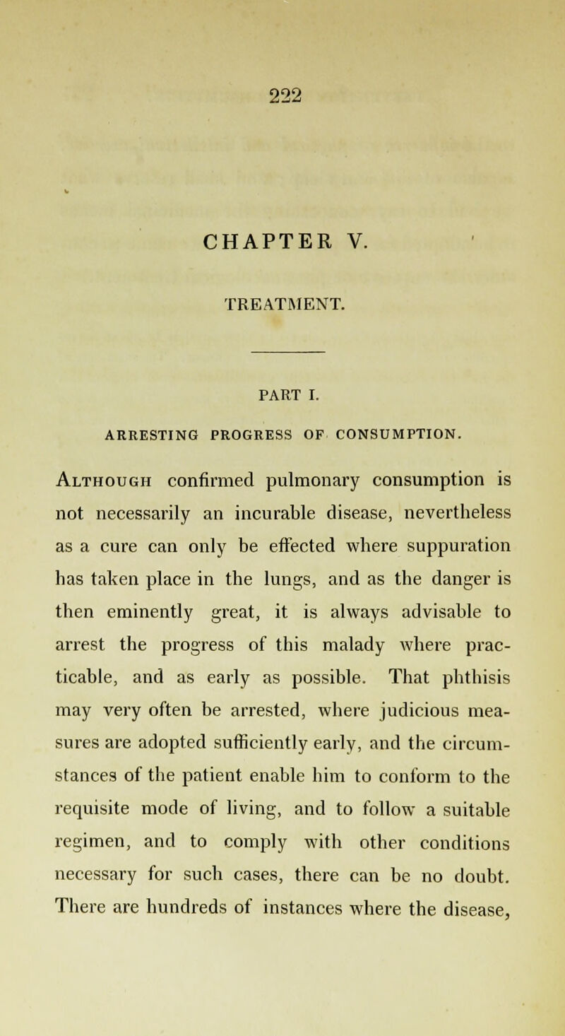 CHAPTER V. TREATMENT. PART I. ARRESTING PROGRESS OF CONSUMPTION. Although confirmed pulmonary consumption is not necessarily an incurable disease, nevertheless as a cure can only be effected where suppuration has taken place in the lungs, and as the danger is then eminently great, it is always advisable to arrest the progress of this malady where prac- ticable, and as early as possible. That phthisis may very often be arrested, where judicious mea- sures are adopted sufficiently early, and the circum- stances of the patient enable him to conform to the requisite mode of living, and to follow a suitable regimen, and to comply with other conditions necessary for such cases, there can be no doubt. There are hundreds of instances where the disease,
