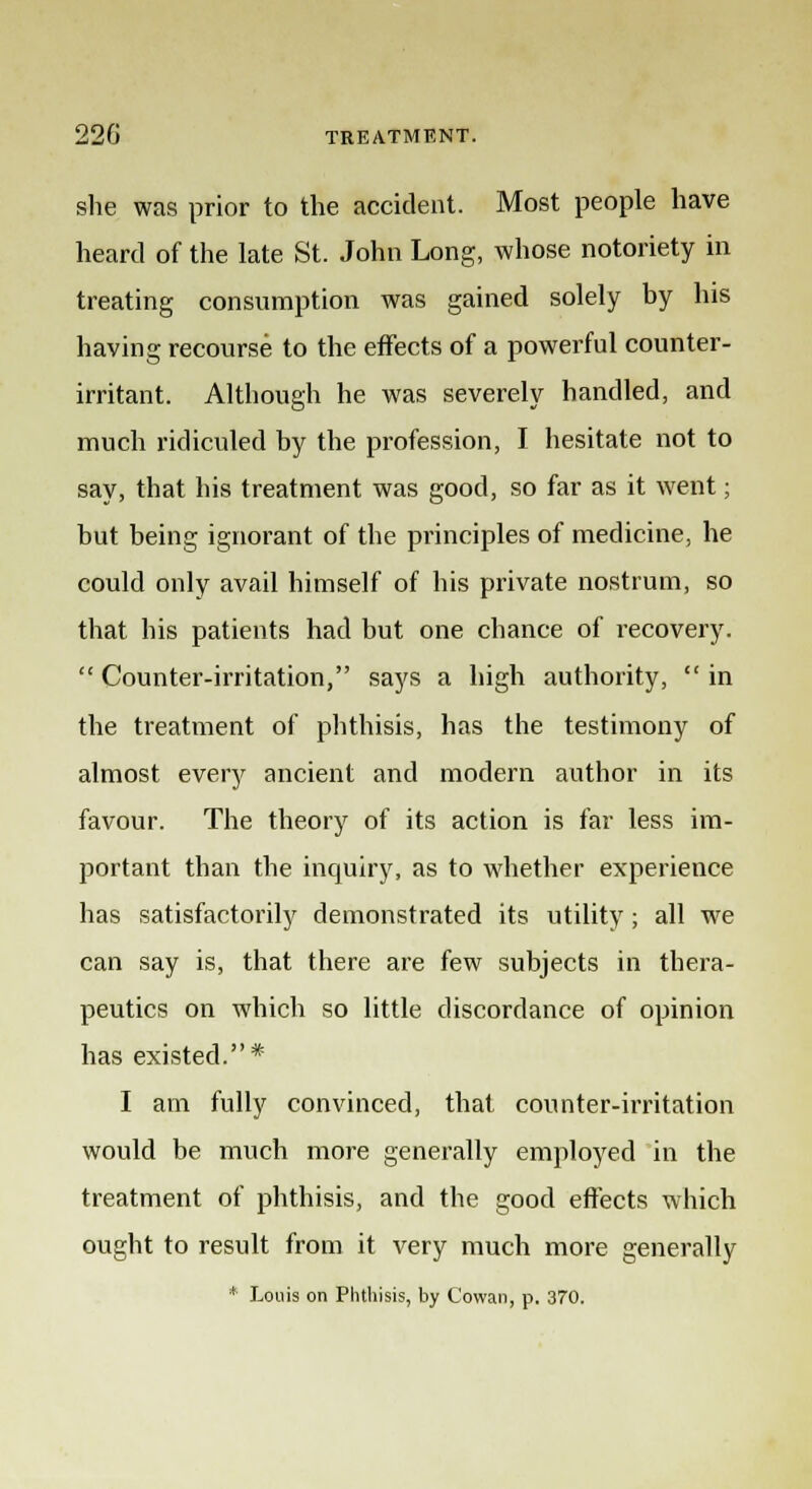 she was prior to the accident. Most people have heard of the late St. John Long, whose notoriety in treating consumption was gained solely by his having recourse to the effects of a powerful counter- irritant. Although he was severely handled, and much ridiculed by the profession, I hesitate not to say, that his treatment was good, so far as it went; but being ignorant of the principles of medicine, he could only avail himself of his private nostrum, so that his patients had but one chance of recovery. Counter-irritation, says a high authority, in the treatment of phthisis, has the testimony of almost every ancient and modern author in its favour. The theory of its action is far less im- portant than the inquiry, as to whether experience has satisfactorily demonstrated its utility; all we can say is, that there are few subjects in thera- peutics on which so little discordance of opinion has existed.* I am fully convinced, that counter-irritation would be much more generally employed in the treatment of phthisis, and the good effects which ought to result from it very much more generally * Louis on Phthisis, by Cowan, p. 370.