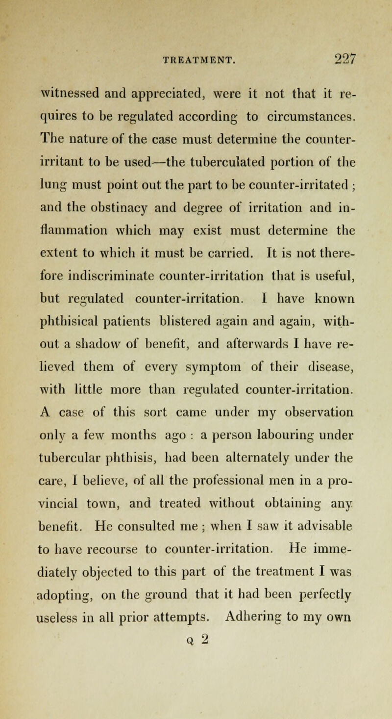 witnessed and appreciated, were it not that it re- quires to be regulated according to circumstances. The nature of the case must determine the counter- irritant to be used—the tuberculated portion of the lung must point out the part to be counter-irritated ; and the obstinacy and degree of irritation and in- flammation which may exist must determine the extent to which it must be carried. It is not there- fore indiscriminate counter-irritation that is useful, but regulated counter-irritation. I have known phthisical patients blistered again and again, with- out a shadow of benefit, and afterwards I have re- lieved them of every symptom of their disease, with little more than regulated counter-irritation. A case of this sort came under my observation only a few months ago : a person labouring under tubercular phthisis, had been alternately under the care, I believe, of all the professional men in a pro- vincial town, and treated without obtaining any benefit. He consulted me ; when I saw it advisable to have recourse to counter-irritation. He imme- diately objected to this part of the treatment I was adopting, on the ground that it had been perfectly useless in all prior attempts. Adhering to my own q 2