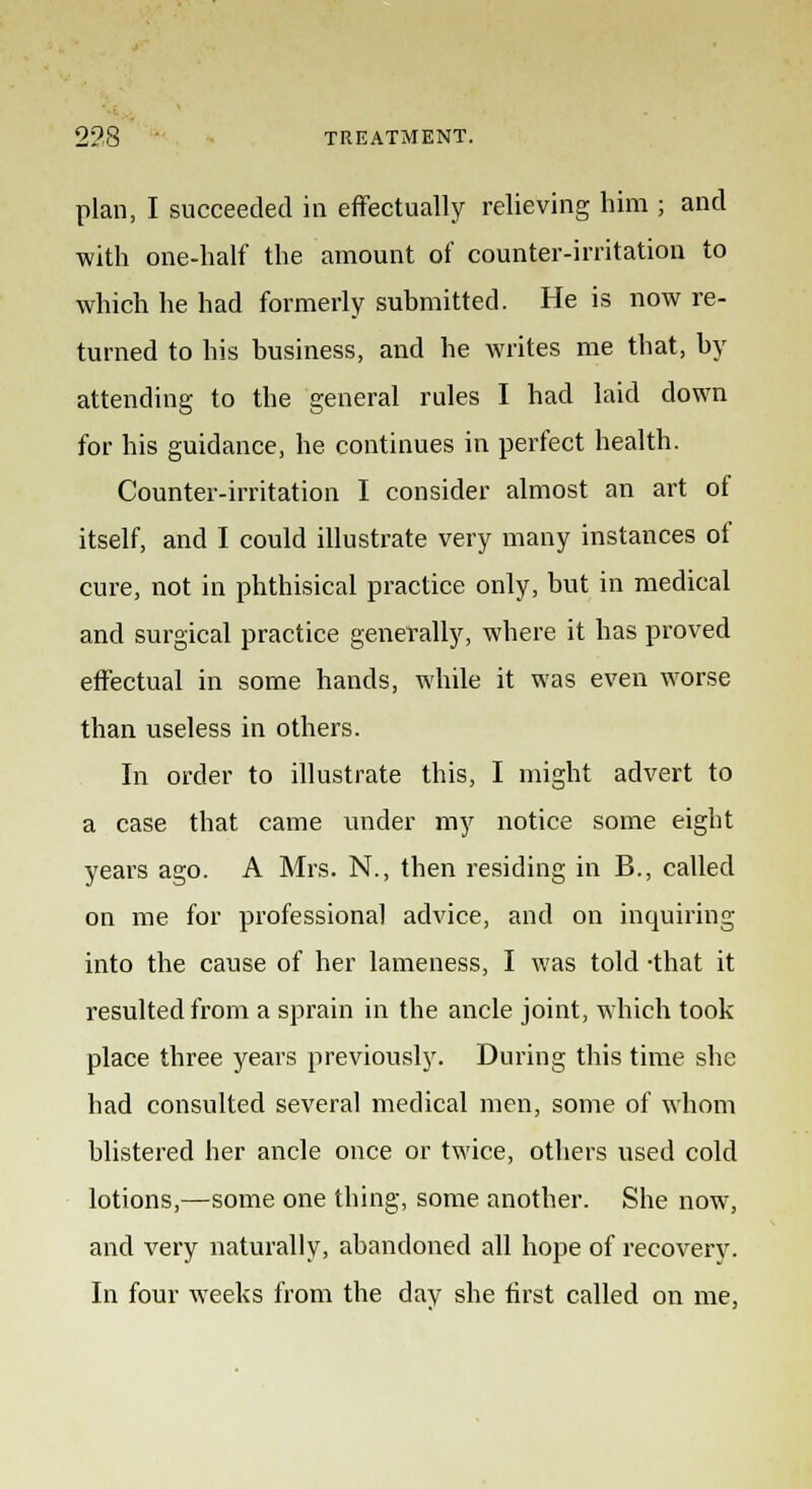 plan, I succeeded in effectually relieving him ; and with one-half the amount of counter-irritation to which he had formerly submitted. He is now re- turned to his business, and he writes me that, by attending to the general rules I had laid down for his guidance, he continues in perfect health. Counter-irritation I consider almost an art of itself, and I could illustrate very many instances of cure, not in phthisical practice only, but in medical and surgical practice generally, where it has proved effectual in some hands, while it was even worse than useless in others. In order to illustrate this, I might advert to a case that came under my notice some eight years ago. A Mrs. N., then residing in B., called on me for professional advice, and on inquiring into the cause of her lameness, I was told -that it resulted from a sprain in the ancle joint, which took place three years previously. During this time she had consulted several medical men, some of whom blistered her ancle once or twice, others used cold lotions,—some one thing, some another. She now, and very naturally, abandoned all hope of recovery. In four weeks from the day she first called on me,