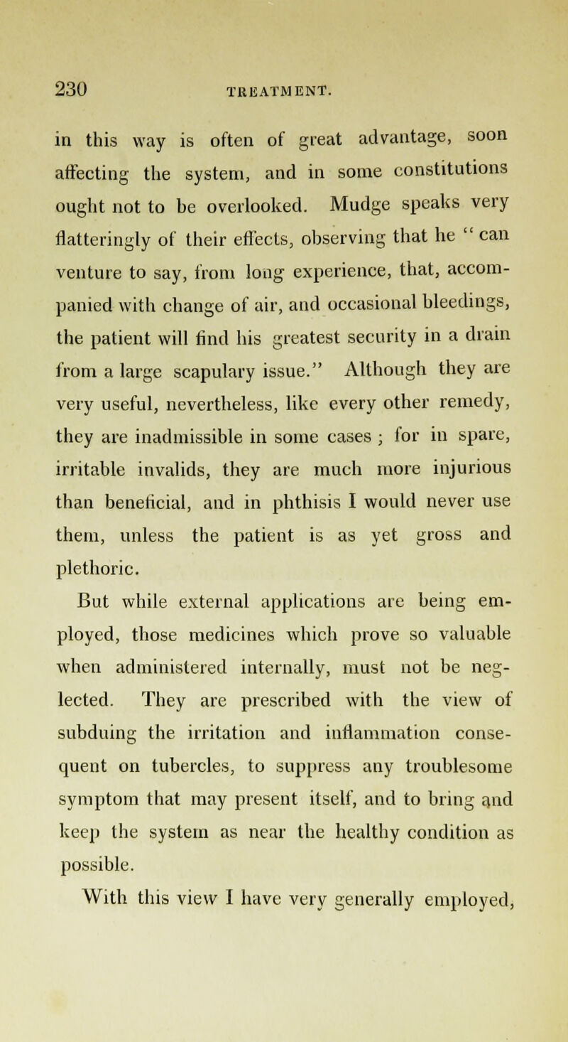 in this way is often of great advantage, soon affecting the system, and in some constitutions ought not to he overlooked. Mudge speaks very flatteringly of their effects, observing that he can venture to say, from long experience, that, accom- panied with change of air, and occasional bleedings, the patient will find his greatest security in a drain from a large scapulary issue. Although they are very useful, nevertheless, like every other remedy, they are inadmissible in some cases ; for in spare, irritable invalids, they are much more injurious than beneficial, and in phthisis I would never use them, unless the patient is as yet gross and plethoric. But while external applications are being em- ployed, those medicines which prove so valuable when administered internally, must not be neg- lected. They are prescribed with the view of subduing the irritation and inflammation conse- quent on tubercles, to suppress any troublesome symptom that may present itself, and to bring and keep the system as near the healthy condition as possible. With this view I have very generally employed,